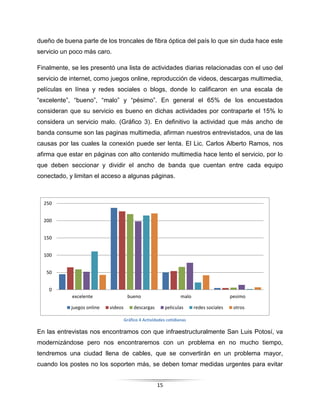 15
0
50
100
150
200
250
excelente bueno malo pesimo
juegos online videos descargas peliculas redes sociales otros
dueño de buena parte de los troncales de fibra óptica del país lo que sin duda hace este
servicio un poco más caro.
Finalmente, se les presentó una lista de actividades diarias relacionadas con el uso del
servicio de internet, como juegos online, reproducción de videos, descargas multimedia,
películas en línea y redes sociales o blogs, donde lo calificaron en una escala de
“excelente”, “bueno”, “malo” y “pésimo”. En general el 65% de los encuestados
consideran que su servicio es bueno en dichas actividades por contraparte el 15% lo
considera un servicio malo. (Gráfico 3). En definitivo la actividad que más ancho de
banda consume son las paginas multimedia, afirman nuestros entrevistados, una de las
causas por las cuales la conexión puede ser lenta. El Lic. Carlos Alberto Ramos, nos
afirma que estar en páginas con alto contenido multimedia hace lento el servicio, por lo
que deben seccionar y dividir el ancho de banda que cuentan entre cada equipo
conectado, y limitan el acceso a algunas páginas.
En las entrevistas nos encontramos con que infraestructuralmente San Luis Potosí, va
modernizándose pero nos encontraremos con un problema en no mucho tiempo,
tendremos una ciudad llena de cables, que se convertirán en un problema mayor,
cuando los postes no los soporten más, se deben tomar medidas urgentes para evitar
Gráfico 4 Actividades cotidianas
 