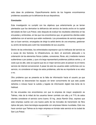 16
esta clase de problemas. Específicamente dentro de los hogares encontraremos
problemas causados por la deficiencia de sus dispositivos.
Conclusión
Esta investigación no cumplió con los objetivos que anteriormente ya se tenían
planteados que fue demostrar la deficiencia del servicio de banda ancha en la capital
del estado de San Luis Potosí, esto después de evaluar los resultados obtenidos en las
encuestas y entrevistas, en las que nos encontramos que, en general los clientes están
satisfechos con el servicio que están recibiendo. Los proveedores de servicio aseguran
dar un buen servicio, encargados de dirigir la señal dentro de una empresa, gestionan
su ancho de banda para cubrir las necesidades de sus usuarios.
Dentro de las entrevistas, los entrevistados expresaron que la ineficacia del servicio es
a causa de dos factores, la infraestructura, es decir, el acomodo adecuado o la
ordenación de los elementos físicos (cables, conexiones, fibras, etc.) mediante manera
subterránea o por postes, y que a la larga representará problemas públicos serios; y el
costo que es alto, esto se supone que da un mejor servicio pero al parecer es el mismo
servicio de internet convencional. A pesar de esto los usuarios están conformes con su
servicio, no consideran el riesgo de estos problemas, sólo les es importante si es veloz
o no.
Otro problema que se presenta es la falta de información hacia el usuario ya que
usualmente se desconectan los equipos sin tener conocimiento de que esto puede
dañarlos o incluso hacer la subida y bajada de información digital más lenta de lo
habitual.
En las encuestas nos encontramos con que la empresa de mayor aceptación es
Telmex, más de la mitad de los usuarios tienen contrato con ella y el 71% de estos
clientes consideran el servicio como bueno. El Ing. Jesús Ramón Díaz, expreso que
esta empresa cuenta con una buena parte de los troncales de transmisión de fibra
óptica del país, tiene tecnología equiparable con empresas líderes mundiales. Esto nos
hace concluir que Telmex es la mejor empresa en brindar este servicio en la ciudad de
San Luis Potosí.
 