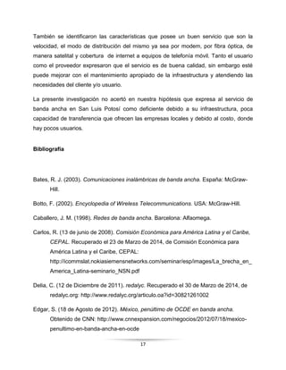 17
También se identificaron las características que posee un buen servicio que son la
velocidad, el modo de distribución del mismo ya sea por modem, por fibra óptica, de
manera satelital y cobertura de internet a equipos de telefonía móvil. Tanto el usuario
como el proveedor expresaron que el servicio es de buena calidad, sin embargo esté
puede mejorar con el mantenimiento apropiado de la infraestructura y atendiendo las
necesidades del cliente y/o usuario.
La presente investigación no acertó en nuestra hipótesis que expresa al servicio de
banda ancha en San Luis Potosí como deficiente debido a su infraestructura, poca
capacidad de transferencia que ofrecen las empresas locales y debido al costo, donde
hay pocos usuarios.
Bibliografía
Bates, R. J. (2003). Comunicaciones inalámbricas de banda ancha. España: McGraw-
Hill.
Botto, F. (2002). Encyclopedia of Wireless Telecommunications. USA: McGraw-Hill.
Caballero, J. M. (1998). Redes de banda ancha. Barcelona: Alfaomega.
Carlos, R. (13 de junio de 2008). Comisión Económica para América Latina y el Caribe,
CEPAL. Recuperado el 23 de Marzo de 2014, de Comisión Económica para
América Latina y el Caribe, CEPAL:
http://icommslat.nokiasiemensnetworks.com/seminar/esp/images/La_brecha_en_
America_Latina-seminario_NSN.pdf
Delia, C. (12 de Diciembre de 2011). redalyc. Recuperado el 30 de Marzo de 2014, de
redalyc.org: http://www.redalyc.org/articulo.oa?id=30821261002
Edgar, S. (18 de Agosto de 2012). México, penúltimo de OCDE en banda ancha.
Obtenido de CNN: http://www.cnnexpansion.com/negocios/2012/07/18/mexico-
penultimo-en-banda-ancha-en-ocde
 