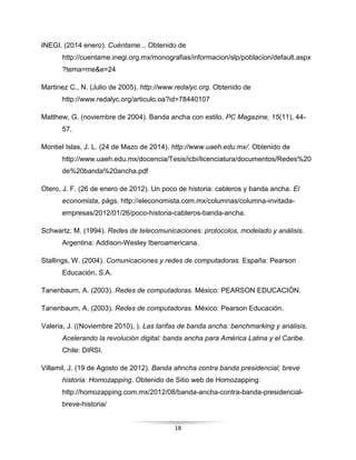 18
INEGI. (2014 enero). Cuéntame... Obtenido de
http://cuentame.inegi.org.mx/monografias/informacion/slp/poblacion/default.aspx
?tema=me&e=24
Martinez C., N. (Julio de 2005). http://www.redalyc.org. Obtenido de
http://www.redalyc.org/articulo.oa?id=78440107
Matthew, G. (noviembre de 2004). Banda ancha con estilo. PC Magazine, 15(11), 44-
57.
Montiel Islas, J. L. (24 de Mazo de 2014). http://www.uaeh.edu.mx/. Obtenido de
http://www.uaeh.edu.mx/docencia/Tesis/icbi/licenciatura/documentos/Redes%20
de%20banda%20ancha.pdf
Otero, J. F. (26 de enero de 2012). Un poco de historia: cableros y banda ancha. El
economista, págs. http://eleconomista.com.mx/columnas/columna-invitada-
empresas/2012/01/26/poco-historia-cableros-banda-ancha.
Schwartz, M. (1994). Redes de telecomunicaciones: protocolos, modelado y análisis.
Argentina: Addison-Wesley Iberoamericana.
Stallings, W. (2004). Comunicaciones y redes de computadoras. España: Pearson
Educación, S.A.
Tanenbaum, A. (2003). Redes de computadoras. México: PEARSON EDUCACIÓN.
Tanenbaum, A. (2003). Redes de computadoras. México: Pearson Educación.
Valeria, J. ((Noviembre 2010), ). Las tarifas de banda ancha: benchmarking y análisis,
Acelerando la revolución digital: banda ancha para América Latina y el Caribe.
Chile: DIRSI.
Villamil, J. (19 de Agosto de 2012). Banda ahncha contra banda presidencial, breve
historia: Homozapping. Obtenido de Sitio web de Homozapping:
http://homozapping.com.mx/2012/08/banda-ancha-contra-banda-presidencial-
breve-historia/
 