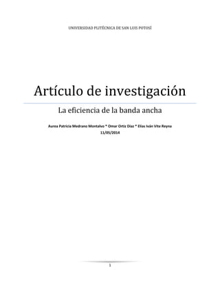 1
UNIVERSIDAD PLITÉCNICA DE SAN LUIS POTOSÍ
Artículo de investigación
La eficiencia de la banda ancha
Aurea Patricia Medrano Montalvo * Omar Ortiz Díaz * Elías Iván Vite Reyna
11/05/2014
 