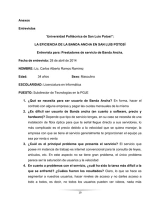 19
Anexos
Entrevistas
“Universidad Politécnica de San Luis Potosí”:
LA EFICIENCIA DE LA BANDA ANCHA EN SAN LUIS POTOSÍ
Entrevista para: Prestadores de servicio de Banda Ancha.
Fecha de entrevista: 28 de abril de 2014
NOMBRE: Lic. Carlos Alberto Ramos Ramírez
Edad: 34 años Sexo: Masculino
ESCOLARIDAD: Licenciatura en Informática
PUESTO: Subdirector de Tecnologías en la PGJE
1. ¿Qué se necesita para ser usuario de Banda Ancha? En forma, hacer el
contrato con alguna empresa y pagar las cuotas mensuales de la misma
2. ¿Es difícil ser usuario de Banda ancha (en cuanto a software, precio y
hardware)? Depende que tipo de servicio tengas, en su caso se necesita de una
instalación de fibra óptica para que la señal llegue directo a sus servidores, lo
más complicado es el precio debido a la velocidad que se quiera manejar, la
empresa con que se tiene el servicio generalmente te proporcionan el equipo ya
sea por renta o venta
3. ¿Cuál es el principal problema que presenta el servicio? El servicio que
posee mi instancia de trabajo es internet convencional para la consulta de leyes,
artículos, etc. En este aspecto no se tiene gran problema, el único problema
parece ser la saturación de usuarios y la velocidad
4. En cuanto a problemas con el servicio, ¿cuál ha sido la tarea más difícil a la
que se enfrentó? ¿Cuáles fueron los resultados? Claro, lo que se hace es
segmentar a nuestros usuarios, hacer niveles de acceso y no darles acceso a
todo a todos, es decir, no todos los usuarios pueden ver videos, nada más
 