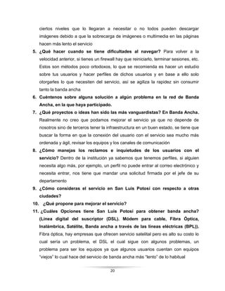 20
ciertos niveles que lo llegaran a necesitar o no todos pueden descargar
imágenes debido a que la sobrecarga de imágenes o multimedia en las páginas
hacen más lento el servicio
5. ¿Qué hacer cuando se tiene dificultades al navegar? Para volver a la
velocidad anterior, si tienes un firewall hay que reiniciarlo, terminar sesiones, etc.
Estos son métodos poco ortodoxos, lo que se recomienda es hacer un estudio
sobre tus usuarios y hacer perfiles de dichos usuarios y en base a ello solo
otorgarles lo que necesiten del servicio, así se agiliza la rapidez sin consumir
tanto la banda ancha
6. Cuéntenos sobre alguna solución a algún problema en la red de Banda
Ancha, en la que haya participado.
7. ¿Qué proyectos o ideas han sido las más vanguardistas? En Banda Ancha.
Realmente no creo que podamos mejorar el servicio ya que no depende de
nosotros sino de terceros tener la infraestructura en un buen estado, se tiene que
buscar la forma en que la conexión del usuario con el servicio sea mucho más
ordenada y ágil, revisar los equipos y los canales de comunicación
8. ¿Cómo manejas los reclamos e inquietudes de los usuarios con el
servicio? Dentro de la institución ya sabemos que tenemos perfiles, si alguien
necesita algo más, por ejemplo, un perfil no puede entrar al correo electrónico y
necesita entrar, nos tiene que mandar una solicitud firmada por el jefe de su
departamento
9. ¿Cómo consideras el servicio en San Luis Potosí con respecto a otras
ciudades?
10. ¿Qué propone para mejorar el servicio?
11. ¿Cuáles Opciones tiene San Luis Potosí para obtener banda ancha?
(Línea digital del suscriptor (DSL). Módem para cable, Fibra Óptica,
Inalámbrica, Satélite, Banda ancha a través de las líneas eléctricas (BPL)).
Fibra óptica, hay empresas que ofrecen servicio satelital pero es alto su costo lo
cual sería un problema, el DSL el cual sigue con algunos problemas, un
problema para ser los equipos ya que algunos usuarios cuentan con equipos
“viejos” lo cual hace del servicio de banda ancha más “lento” de lo habitual
 