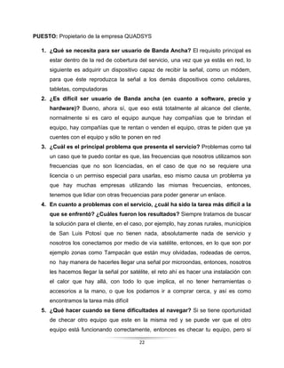 22
PUESTO: Propietario de la empresa QUADSYS
1. ¿Qué se necesita para ser usuario de Banda Ancha? El requisito principal es
estar dentro de la red de cobertura del servicio, una vez que ya estás en red, lo
siguiente es adquirir un dispositivo capaz de recibir la señal, como un módem,
para que éste reproduzca la señal a los demás dispositivos como celulares,
tabletas, computadoras
2. ¿Es difícil ser usuario de Banda ancha (en cuanto a software, precio y
hardware)? Bueno, ahora sí, que eso está totalmente al alcance del cliente,
normalmente si es caro el equipo aunque hay compañías que te brindan el
equipo, hay compañías que te rentan o venden el equipo, otras te piden que ya
cuentes con el equipo y sólo te ponen en red
3. ¿Cuál es el principal problema que presenta el servicio? Problemas como tal
un caso que te puedo contar es que, las frecuencias que nosotros utilizamos son
frecuencias que no son licenciadas, en el caso de que no se requiere una
licencia o un permiso especial para usarlas, eso mismo causa un problema ya
que hay muchas empresas utilizando las mismas frecuencias, entonces,
tenemos que lidiar con otras frecuencias para poder generar un enlace.
4. En cuanto a problemas con el servicio, ¿cuál ha sido la tarea más difícil a la
que se enfrentó? ¿Cuáles fueron los resultados? Siempre tratamos de buscar
la solución para el cliente, en el caso, por ejemplo, hay zonas rurales, municipios
de San Luis Potosí que no tienen nada, absolutamente nada de servicio y
nosotros los conectamos por medio de vía satélite, entonces, en lo que son por
ejemplo zonas como Tampacán que están muy olvidadas, rodeadas de cerros,
no hay manera de hacerles llegar una señal por microondas, entonces, nosotros
les hacemos llegar la señal por satélite, el reto ahí es hacer una instalación con
el calor que hay allá, con todo lo que implica, el no tener herramientas o
accesorios a la mano, o que los podamos ir a comprar cerca, y así es como
encontramos la tarea más difícil
5. ¿Qué hacer cuando se tiene dificultades al navegar? Si se tiene oportunidad
de checar otro equipo que este en la misma red y se puede ver que el otro
equipo está funcionando correctamente, entonces es checar tu equipo, pero si
 