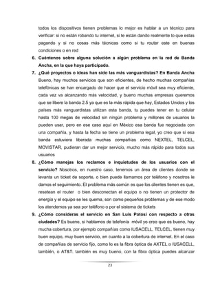 23
todos los dispositivos tienen problemas lo mejor es hablar a un técnico para
verificar: si no están robando tu internet, si te están dando realmente lo que estas
pagando y si no cosas más técnicas como si tu router este en buenas
condiciones o en red
6. Cuéntenos sobre alguna solución a algún problema en la red de Banda
Ancha, en la que haya participado.
7. ¿Qué proyectos o ideas han sido las más vanguardistas? En Banda Ancha
Bueno, hay muchos servicios que son eficientes, de hecho muchas compañías
telefónicas se han encargado de hacer que el servicio móvil sea muy eficiente,
cada vez va alcanzando más velocidad, y bueno muchas empresas queremos
que se libere la banda 2.5 ya que es la más rápida que hay, Estados Unidos y los
países más vanguardistas utilizan esta banda, tu puedes tener en tu celular
hasta 100 megas de velocidad sin ningún problema y millones de usuarios la
pueden usar, pero en ese caso aquí en México esa banda fue negociada con
una compañía, y hasta la fecha se tiene un problema legal, yo creo que si esa
banda estuviera liberada muchas compañías como NEXTEL, TELCEL,
MOVISTAR, pudieran dar un mejor servicio, mucho más rápido para todos sus
usuarios
8. ¿Cómo manejas los reclamos e inquietudes de los usuarios con el
servicio? Nosotros, en nuestro caso, tenemos un área de clientes donde se
levanta un ticket de soporte, o bien puede llamarnos por teléfono y nosotros le
damos el seguimiento. El problema más común es que los clientes tienen es que,
resetean el router o bien desconectan el equipo o no tienen un protector de
energía y el equipo se les quema, son como pequeños problemas y de ese modo
los atendemos ya sea por teléfono o por el sistema de tickets
9. ¿Cómo consideras el servicio en San Luis Potosí con respecto a otras
ciudades? Es bueno, si hablamos de telefonía móvil yo creo que es bueno, hay
mucha cobertura, por ejemplo compañías como IUSACELL, TELCEL, tienen muy
buen equipo, muy buen servicio, en cuanto a la cobertura de internet. En el caso
de compañías de servicio fijo, como lo es la fibra óptica de AXTEL o IUSACELL,
también, o AT&T. también es muy bueno, con la fibra óptica puedes alcanzar
 