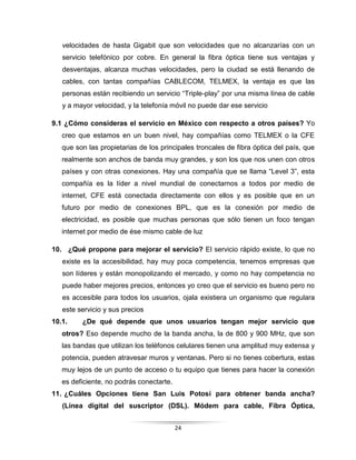 24
velocidades de hasta Gigabit que son velocidades que no alcanzarías con un
servicio telefónico por cobre. En general la fibra óptica tiene sus ventajas y
desventajas, alcanza muchas velocidades, pero la ciudad se está llenando de
cables, con tantas compañías CABLECOM, TELMEX, la ventaja es que las
personas están recibiendo un servicio “Triple-play” por una misma línea de cable
y a mayor velocidad, y la telefonía móvil no puede dar ese servicio
9.1 ¿Cómo consideras el servicio en México con respecto a otros países? Yo
creo que estamos en un buen nivel, hay compañías como TELMEX o la CFE
que son las propietarias de los principales troncales de fibra óptica del país, que
realmente son anchos de banda muy grandes, y son los que nos unen con otros
países y con otras conexiones. Hay una compañía que se llama “Level 3”, esta
compañía es la líder a nivel mundial de conectarnos a todos por medio de
internet, CFE está conectada directamente con ellos y es posible que en un
futuro por medio de conexiones BPL, que es la conexión por medio de
electricidad, es posible que muchas personas que sólo tienen un foco tengan
internet por medio de ése mismo cable de luz
10. ¿Qué propone para mejorar el servicio? El servicio rápido existe, lo que no
existe es la accesibilidad, hay muy poca competencia, tenemos empresas que
son líderes y están monopolizando el mercado, y como no hay competencia no
puede haber mejores precios, entonces yo creo que el servicio es bueno pero no
es accesible para todos los usuarios, ojala existiera un organismo que regulara
este servicio y sus precios
10.1. ¿De qué depende que unos usuarios tengan mejor servicio que
otros? Eso depende mucho de la banda ancha, la de 800 y 900 MHz, que son
las bandas que utilizan los teléfonos celulares tienen una amplitud muy extensa y
potencia, pueden atravesar muros y ventanas. Pero si no tienes cobertura, estas
muy lejos de un punto de acceso o tu equipo que tienes para hacer la conexión
es deficiente, no podrás conectarte.
11. ¿Cuáles Opciones tiene San Luis Potosí para obtener banda ancha?
(Línea digital del suscriptor (DSL). Módem para cable, Fibra Óptica,
 