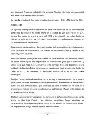 3
was designed. These are included in the annexes. Also two interviews were conducted
with a company specialized technicians.
Keywords: broadband, fiber optic, broadband penetration, HDSL, xDSL, Latency, DSL.
Introducción
La siguiente investigación se desarrolló en base a la exposición de las características
deficientes del servicio de banda ancha en la ciudad de San Luis Potosí, S. L.P.,
durante los meses de enero a mayo del 2014 la investigación se realizó hacia los
clientes de dicho servicio, se conocieron los factores principales que representan en
un buen servicio de banda ancha.
El servicio de banda ancha en San Luis Potosí es deficiente debido a su infraestructura,
poca capacidad de transferencia que ofrecen las empresas locales y debido al alto
costo hay pocos usuarios.
El motivo de esta investigación fue exponer las características deficientes del servicio
de banda ancha y para ello respondimos las interrogantes ¿Por qué es deficiente? y
¿Qué es lo que hace menos atractivo a este servicio? Con esto deseamos que la
población de San Luis Potosí genere una conciencia para elegir al mejor distribuidor de
dicho servicio y así conseguir un desarrollo exponencial en el uso de nuevas
tecnologías.
El objeto de estudio fue el servicio de banda ancha y el sujeto de estudio fue el usuario
y/o el cliente, en base a esto respondimos qué tan eficaz es el servicio de banda ancha,
cuáles son sus características, qué beneficios se tiene al contar con él, cuál es el
problema que más se presenta con el servicio y qué factores influyen en la elección de
un servicio de banda ancha.
El objetivo general de la investigación fue demostrar la deficiencia del servicio de banda
ancha en San Luis Potosí y los objetivos específicos fueron identificar las
características de un buen servicio de banda ancha además de determinar el número
de empresas que otorga un buen servicio de banda ancha.
 