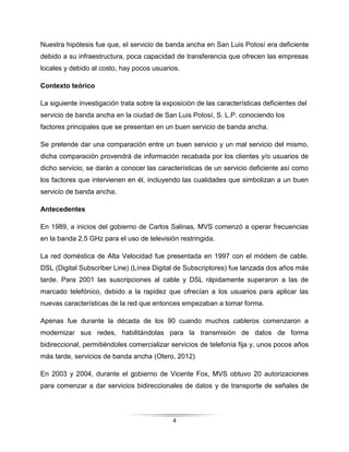4
Nuestra hipótesis fue que, el servicio de banda ancha en San Luis Potosí era deficiente
debido a su infraestructura, poca capacidad de transferencia que ofrecen las empresas
locales y debido al costo, hay pocos usuarios.
Contexto teórico
La siguiente investigación trata sobre la exposición de las características deficientes del
servicio de banda ancha en la ciudad de San Luis Potosí, S. L.P. conociendo los
factores principales que se presentan en un buen servicio de banda ancha.
Se pretende dar una comparación entre un buen servicio y un mal servicio del mismo,
dicha comparación provendrá de información recabada por los clientes y/o usuarios de
dicho servicio, se darán a conocer las características de un servicio deficiente así como
los factores que intervienen en él, incluyendo las cualidades que simbolizan a un buen
servicio de banda ancha.
Antecedentes
En 1989, a inicios del gobierno de Carlos Salinas, MVS comenzó a operar frecuencias
en la banda 2.5 GHz para el uso de televisión restringida.
La red doméstica de Alta Velocidad fue presentada en 1997 con el módem de cable.
DSL (Digital Subscriber Line) (Línea Digital de Subscriptores) fue lanzada dos años más
tarde. Para 2001 las suscripciones al cable y DSL rápidamente superaron a las de
marcado telefónico, debido a la rapidez que ofrecían a los usuarios para aplicar las
nuevas características de la red que entonces empezaban a tomar forma.
Apenas fue durante la década de los 90 cuando muchos cableros comenzaron a
modernizar sus redes, habilitándolas para la transmisión de datos de forma
bidireccional, permitiéndoles comercializar servicios de telefonía fija y, unos pocos años
más tarde, servicios de banda ancha (Otero, 2012)
En 2003 y 2004, durante el gobierno de Vicente Fox, MVS obtuvo 20 autorizaciones
para comenzar a dar servicios bidireccionales de datos y de transporte de señales de
 