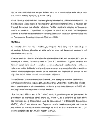 5
voz de telecomunicaciones, lo que sería el inicio de la utilización de esta banda para
servicios de doble y triple play. (Villamil, 2012)
Estos cambios nos han traído hasta lo que hoy conocemos como la banda ancha. La
banda ancha hace posible la “telemedicina”, permite comprar en línea y navegar por
Internet de manera más rápida y eficiente. Facilita y agiliza la bajada y exhibición de
vídeos y fotos en su computadora. Al disponer de banda ancha, usted también puede
acceder a Internet con sólo encender su computadora, sin necesidad de conectarse con
su Proveedor de Servicio de Internet. (Matthew, 2004)
Contexto
El contexto a nivel mundial, se le atribuye principalmente el campo de México a la parte
de América Latina y el caribe, en esta parte se observará la penetración acerca del
servicio de banda ancha.
En esta parte del contexto se excluye la banda ancha móvil, sino la penetración que se
define por el número de subscriptores por cada 100 habitantes u hogares. Esta medida
también se relaciona con el desarrollo económico del país. Con este criterio se obtienen
valores de Índice de Banda Ancha, entre uno y menos uno, donde los valores positivos
indican un desempeño por encima de lo esperado, los negativos por debajo de las
expectativas y si tienen cero es un desempeño esperable.
Si se considera la máxima velocidad ofrecida, Chile es el país de mejor desempeño
entre los considerados, seguido por Argentina, Brasil y Colombia mostrando a México
como un país con una adopción del uso de Banda Ancha esperado según la OCDE sin
embargo no al nivel de países similares a México.
Por otro lado México en el 2012 ubicó como el penúltimo país en porcentaje de
penetración de Internet de banda ancha fija, con un 10.8% a diciembre de 2011, entre
los miembros de la Organización para la Cooperación y el Desarrollo Económicos
(OCDE), informó ese mismo mes. Según el reporte, México consiguió una tasa de
crecimiento en Internet de banda ancha fija de 6.1% anual a diciembre de 2011, por
encima del promedio de 4.1% que registró la OCDE.
 