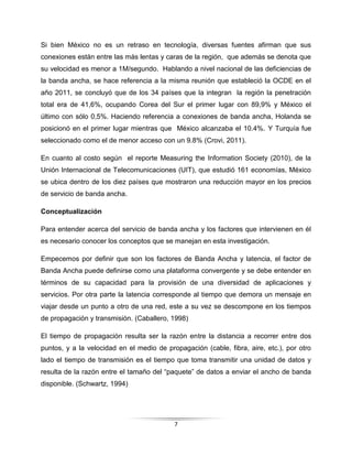 7
Si bien México no es un retraso en tecnología, diversas fuentes afirman que sus
conexiones están entre las más lentas y caras de la región, que además se denota que
su velocidad es menor a 1M/segundo. Hablando a nivel nacional de las deficiencias de
la banda ancha, se hace referencia a la misma reunión que estableció la OCDE en el
año 2011, se concluyó que de los 34 países que la integran la región la penetración
total era de 41,6%, ocupando Corea del Sur el primer lugar con 89,9% y México el
último con sólo 0,5%. Haciendo referencia a conexiones de banda ancha, Holanda se
posicionó en el primer lugar mientras que México alcanzaba el 10.4%. Y Turquía fue
seleccionado como el de menor acceso con un 9.8% (Crovi, 2011).
En cuanto al costo según el reporte Measuring the Information Society (2010), de la
Unión Internacional de Telecomunicaciones (UIT), que estudió 161 economías, México
se ubica dentro de los diez países que mostraron una reducción mayor en los precios
de servicio de banda ancha.
Conceptualización
Para entender acerca del servicio de banda ancha y los factores que intervienen en él
es necesario conocer los conceptos que se manejan en esta investigación.
Empecemos por definir que son los factores de Banda Ancha y latencia, el factor de
Banda Ancha puede definirse como una plataforma convergente y se debe entender en
términos de su capacidad para la provisión de una diversidad de aplicaciones y
servicios. Por otra parte la latencia corresponde al tiempo que demora un mensaje en
viajar desde un punto a otro de una red, este a su vez se descompone en los tiempos
de propagación y transmisión. (Caballero, 1998)
El tiempo de propagación resulta ser la razón entre la distancia a recorrer entre dos
puntos, y a la velocidad en el medio de propagación (cable, fibra, aire, etc.), por otro
lado el tiempo de transmisión es el tiempo que toma transmitir una unidad de datos y
resulta de la razón entre el tamaño del “paquete” de datos a enviar el ancho de banda
disponible. (Schwartz, 1994)
 
