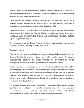 8
Proveer “Banda Ancha” o simplemente “acceso a Internet” depende de la calidad de la
oferta del proveedor relativa a la demanda de recursos por parte de las aplicaciones y
contenidos que un usuario desea utilizar.
Tiene que ver con proveer capacidad necesaria para no limitar las aplicaciones y
servicios actuales además de ser “future-proofing”, es decir, permitir y estimular el
desarrollo de nuevas aplicaciones y servicios. (Caballero, 1998)
La necesidad de ancho de banda ha hecho nacer varias tecnologías de acceso de
banda ancha: DSL (Línea de Abonado Digital) en todas sus formas simétricas y
asimétricas, utiliza la infraestructura de cobre para dar servicios a velocidades de hasta
algunos megabits por segundo.
El reconocimiento de que Banda Ancha es fuente de oportunidades, pero de altos
niveles de inversión y costo fijo. (Montiel Islas, 2014)
Evaluación teórica
Para dar apoyo a esta investigación se han consultado artículos diversos así como
libros y fuentes de diversas índoles, entre ellas resaltan bases de datos e
investigaciones realizadas con temas similares que concuerdan en nuestra
investigación en temas y subtemas que se contienen en nuestras fuentes.
En esta investigación se toman opiniones que contrastan como la de Silen Edgar (2012)
que en la página de la revista de CNN expresa el gran rezago tecnológico en cuanto a
la velocidad de la banda ancha así como la dificultad que se tiene en el territorio
mexicano para acceder a ella con una velocidad proporcionadamente correcta con
respecto a su precio, al expresar que México es el penúltimo lugar en cuanto a la
penetración de la Banda Ancha.
Por otro lado autores como Jordán Valeria (2010) explica que si bien México no es de
los líderes de penetración y desarrollo de banda ancha tiene un crecimiento
considerable y con una tasa de crecimiento correcta conforme a la OCDE,
posicionándose muy cerca de la media de penetración de banda ancha.
 