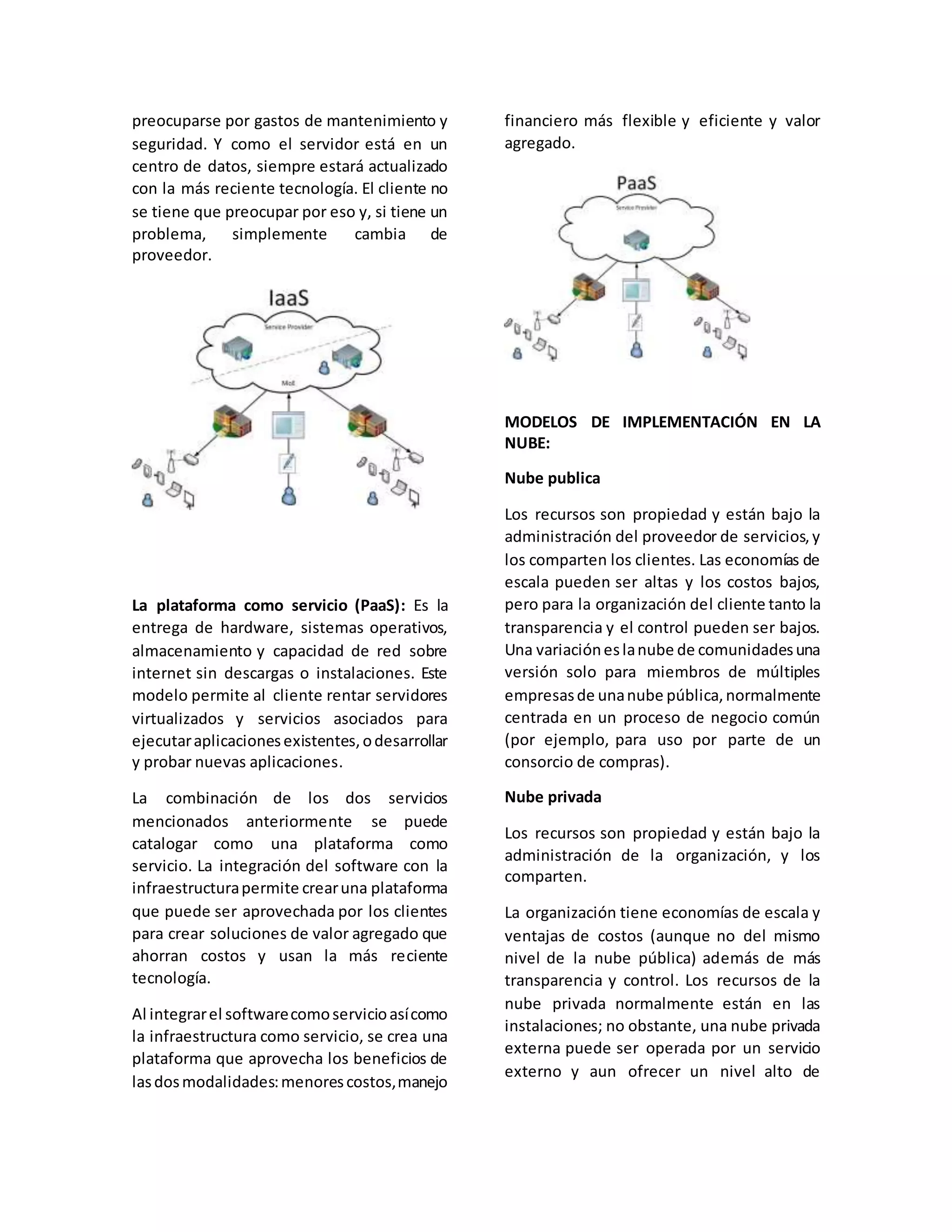 preocuparse por gastos de mantenimiento y
seguridad. Y como el servidor está en un
centro de datos, siempre estará actualizado
con la más reciente tecnología. El cliente no
se tiene que preocupar por eso y, si tiene un
problema, simplemente cambia de
proveedor.
La plataforma como servicio (PaaS): Es la
entrega de hardware, sistemas operativos,
almacenamiento y capacidad de red sobre
internet sin descargas o instalaciones. Este
modelo permite al cliente rentar servidores
virtualizados y servicios asociados para
ejecutaraplicacionesexistentes,odesarrollar
y probar nuevas aplicaciones.
La combinación de los dos servicios
mencionados anteriormente se puede
catalogar como una plataforma como
servicio. La integración del software con la
infraestructurapermite crearuna plataforma
que puede ser aprovechada por los clientes
para crear soluciones de valor agregado que
ahorran costos y usan la más reciente
tecnología.
Al integrarel softwarecomoservicioasícomo
la infraestructura como servicio, se crea una
plataforma que aprovecha los beneficios de
lasdosmodalidades:menorescostos,manejo
financiero más flexible y eficiente y valor
agregado.
MODELOS DE IMPLEMENTACIÓN EN LA
NUBE:
Nube publica
Los recursos son propiedad y están bajo la
administración del proveedor de servicios,y
los comparten los clientes. Las economías de
escala pueden ser altas y los costos bajos,
pero para la organización del cliente tanto la
transparencia y el control pueden ser bajos.
Una variacióneslanube de comunidadesuna
versión solo para miembros de múltiples
empresasde unanube pública,normalmente
centrada en un proceso de negocio común
(por ejemplo, para uso por parte de un
consorcio de compras).
Nube privada
Los recursos son propiedad y están bajo la
administración de la organización, y los
comparten.
La organización tiene economías de escala y
ventajas de costos (aunque no del mismo
nivel de la nube pública) además de más
transparencia y control. Los recursos de la
nube privada normalmente están en las
instalaciones; no obstante, una nube privada
externa puede ser operada por un servicio
externo y aun ofrecer un nivel alto de
 
