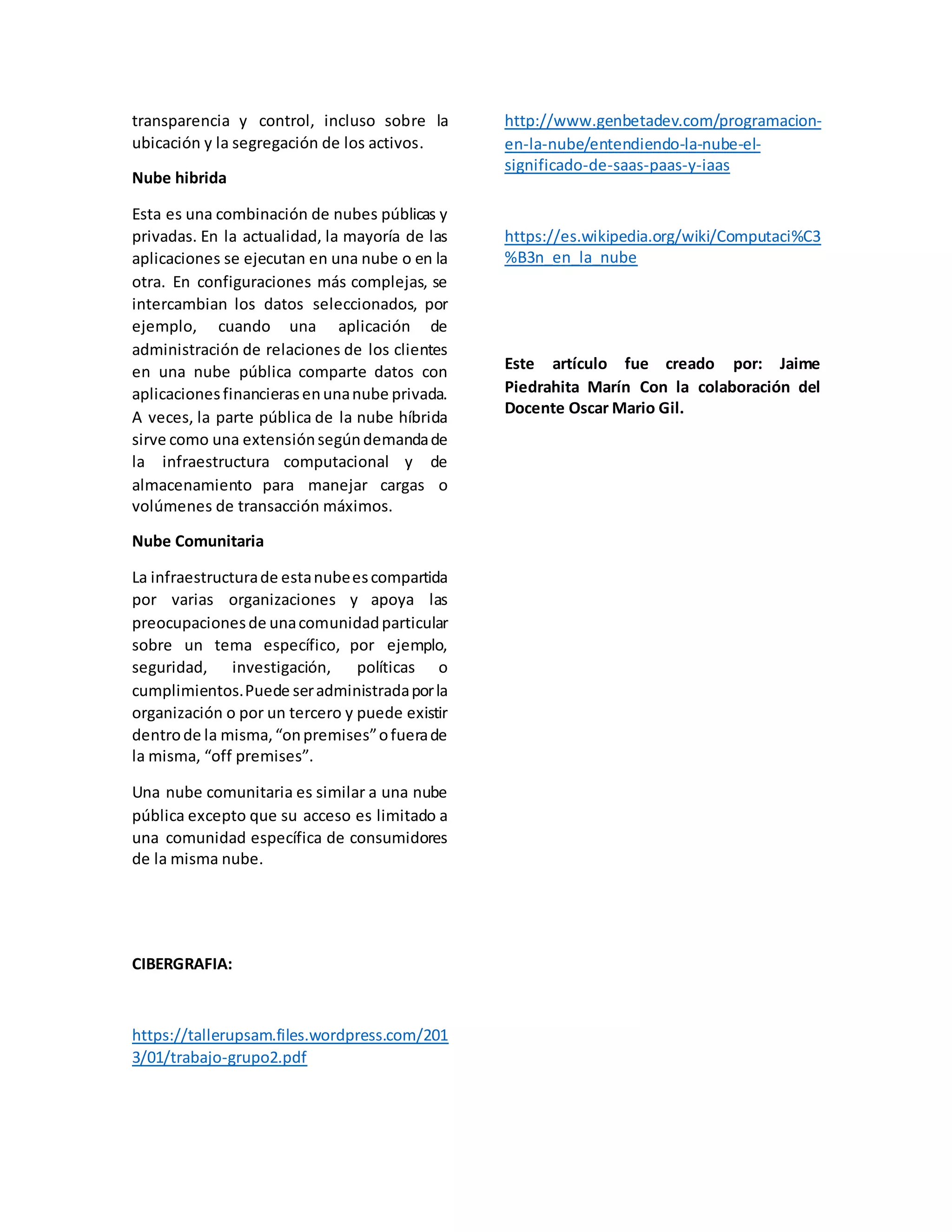 transparencia y control, incluso sobre la
ubicación y la segregación de los activos.
Nube hibrida
Esta es una combinación de nubes públicas y
privadas. En la actualidad, la mayoría de las
aplicaciones se ejecutan en una nube o en la
otra. En configuraciones más complejas, se
intercambian los datos seleccionados, por
ejemplo, cuando una aplicación de
administración de relaciones de los clientes
en una nube pública comparte datos con
aplicacionesfinancierasenunanube privada.
A veces, la parte pública de la nube híbrida
sirve como una extensiónsegúndemandade
la infraestructura computacional y de
almacenamiento para manejar cargas o
volúmenes de transacción máximos.
Nube Comunitaria
La infraestructurade estanubeescompartida
por varias organizaciones y apoya las
preocupacionesde unacomunidadparticular
sobre un tema específico, por ejemplo,
seguridad, investigación, políticas o
cumplimientos.Puede seradministradaporla
organización o por un tercero y puede existir
dentrode la misma,“onpremises”ofuerade
la misma, “off premises”.
Una nube comunitaria es similar a una nube
pública excepto que su acceso es limitado a
una comunidad específica de consumidores
de la misma nube.
CIBERGRAFIA:
https://tallerupsam.files.wordpress.com/201
3/01/trabajo-grupo2.pdf
http://www.genbetadev.com/programacion-
en-la-nube/entendiendo-la-nube-el-
significado-de-saas-paas-y-iaas
https://es.wikipedia.org/wiki/Computaci%C3
%B3n_en_la_nube
Este artículo fue creado por: Jaime
Piedrahita Marín Con la colaboración del
Docente Oscar Mario Gil.
 