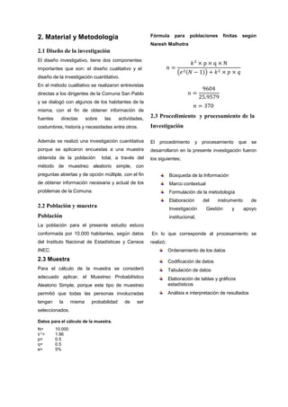 2. Material y Metodología
2.1 Diseño de la investigación
El diseño investigativo, tiene dos componentes
importantes que son: el diseño cualitativo y el
diseño de la investigación cuantitativo.
En el método cualitativo se realizaron entrevistas
directas a los dirigentes de la Comuna San Pablo
y se dialogó con algunos de los habitantes de la
misma, con el fin de obtener información de
fuentes directas sobre las actividades,
costumbres, historia y necesidades entre otros.
Además se realizó una investigación cuantitativa
porque se aplicaron encuestas a una muestra
obtenida de la población total, a través del
método de muestreo aleatorio simple, con
preguntas abiertas y de opción múltiple, con el fin
de obtener información necesaria y actual de los
problemas de la Comuna.
2.2 Población y muestra
Población
La población para el presente estudio estuvo
conformada por 10.000 habitantes, según datos
del Instituto Nacional de Estadísticas y Censos
INEC.
2.3 Muestra
Para el cálculo de la muestra se consideró
adecuado aplicar, el Muestreo Probabilístico
Aleatorio Simple, porque este tipo de muestreo
permitió que todas las personas involucradas
tengan la misma probabilidad de ser
seleccionados.
Datos para el cálculo de la muestra.
N= 10.000
𝑘2
= 1.96
p= 0.5
q= 0.5
e= 5%
Fórmula para poblaciones finitas según
Naresh Malhotra
𝑛 =
𝑘2
× p × q × N
�𝑒2(𝑁 − 1)� + 𝑘2 × 𝑝 × 𝑞
𝑛 =
9604
25.9579
𝑛 = 370
2.3 Procedimiento y procesamiento de la
Investigación
El procedimiento y procesamiento que se
desarrollaron en la presente investigación fueron
los siguientes;
Búsqueda de la Información
Marco contextual
Formulación de la metodología
Elaboración del instrumento de
Investigación Gestión y apoyo
institucional,
En lo que corresponde al procesamiento se
realizó;
Ordenamiento de los datos
Codificación de datos
Tabulación de datos
Elaboración de tablas y gráficos
estadísticos
Análisis e interpretación de resultados
 
