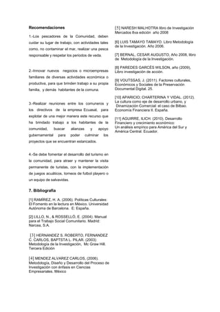 Recomendaciones
1.-Los pescadores de la Comunidad, deben
cuidar su lugar de trabajo, con actividades tales
como, no contaminar el mar, realizar una pesca
responsable y respetar los periodos de veda.
2.-Innovar nuevos negocios o microempresas
familiares de diversas actividades económica o
productiva, para que brinden trabajo a su propia
familia, y demás habitantes de la comuna.
3.-Realizar reuniones entre los comuneros y
los directivos de la empresa Ecuasal, para
explotar de una mejor manera este recurso que
ha brindado trabajo a los habitantes de la
comunidad, buscar alianzas y apoyo
gubernamental para poder culminar los
proyectos que se encuentran estancados.
4.-Se debe fomentar el desarrollo del turismo en
la comunidad, para atraer y mantener la visita
permanente de turistas, con la implementación
de juegos acuáticos, torneos de futbol playero o
un equipo de salvavidas.
7. Bibliografía
[1] RAMÍREZ, H. A. (2006). Políticas Culturales:
El Fomento en la lectura en México. Universidad
Autónoma de Barcelona. E: España.
[2] LILLO, N., & ROSSELLÓ, E. (2004). Manual
para el Trabajo Social Comunitario. Madrid:
Narcea, S.A.
[3] HERNANDEZ S. ROBERTO, FERNANDEZ
C. CARLOS, BAPTSTA L. PILAR. (2003)
Metodología de la Investigación, Mc Graw Hill.
Tercera Edición
[4] MENDEZ ALVAREZ CARLOS, (2006).
Metodología, Diseño y Desarrollo del Proceso de
Investigación con énfasis en Ciencias
Empresariales. México
[5] NARESH MALHOTRA libro de Investigación
Mercados 8va edición año 2008
[6] LUIS TAMAYO TAMAYO. Libro Metodología
de la Investigación. Año 2006.
[7] BERNAL, CESAR AUGUSTO, Año 2008, libro
de Metodología de la Investigación.
[8] PAREDES GARCÉS WILSON, año (2009),
Libro investigación de acción.
[9] VOUTSSAS, J. (2011). Factores culturales,
Económicos y Sociales de la Preservación
Documental Digital. 25.
[10] APARICIO; CHARTERINA Y VIDAL. (2012).
La cultura como eje de desarrollo urbano, y
Dinamización Comercial: el caso de Bilbao.
Economía Financiera II. España.
[11] AGUIRRE, ILICH. (2010). Desarrollo
Financiero y crecimiento económico:
Un análisis empírico para América del Sur y
América Central. Ecuador.
 