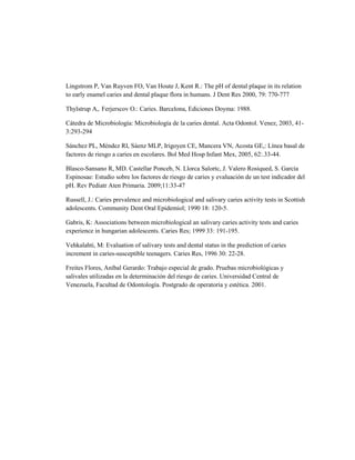 Lingstrom P, Van Ruyven FO, Van Houte J, Kent R.: The pH of dental plaque in its relation
to early enamel caries and dental plaque flora in humans. J Dent Res 2000, 79: 770-777

Thylstrup A,. Ferjerscov O.: Caries. Barcelona, Ediciones Doyma: 1988.

Cátedra de Microbiología: Microbiología de la caries dental. Acta Odontol. Venez, 2003, 41-
3:293-294

Sánchez PL, Méndez RI, Sáenz MLP, Irigoyen CE, Mancera VN, Acosta GE,: Línea basal de
factores de riesgo a caries en escolares. Bol Med Hosp Infant Mex, 2005, 62:.33-44.

Blasco-Sansano R, MD. Castellar Ponceb, N. Llorca Salortc, J. Valero Rosiqued, S. García
Espinosae: Estudio sobre los factores de riesgo de caries y evaluación de un test indicador del
pH. Rev Pediatr Aten Primaria. 2009;11:33-47

Russell, J.: Caries prevalence and microbiological and salivary caries activity tests in Scottish
adolescents. Community Dent Oral Epidemiol; 1990 18: 120-5.

Gabris, K: Associations between microbiological an salivary caries activity tests and caries
experience in hungarian adolescents. Caries Res; 1999 33: 191-195.

Vehkalahti, M: Evaluation of salivary tests and dental status in the prediction of caries
increment in caries-susceptible teenagers. Caries Res, 1996 30: 22-28.

Freites Flores, Aníbal Gerardo: Trabajo especial de grado. Pruebas microbiológicas y
salivales utilizadas en la determinación del riesgo de caries. Universidad Central de
Venezuela, Facultad de Odontología. Postgrado de operatoria y estética. 2001.
 