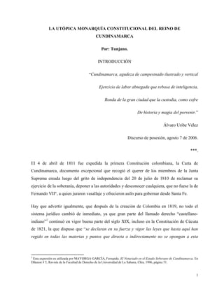 LA UTÓPICA MONARQUÍA CONSTITUCIONAL DEL REINO DE
                                           CUNDINAMARCA

                                               Por: Tunjano.

                                             INTRODUCCIÓN

                                       “Cundinamarca, agudeza de campesinado ilustrado y vertical

                                             Ejercicio de labor abnegada que rebosa de inteligencia,

                                                 Ronda de la gran ciudad que la custodia, como cofre

                                                                       De historia y magia del porvenir.”

                                                                                         Álvaro Uribe Vélez

                                                                 Discurso de posesión, agosto 7 de 2006.

                                                                                                           ***.

El 4 de abril de 1811 fue expedida la primera Constitución colombiana, la Carta de
Cundinamarca, documento excepcional que recogió el querer de los miembros de la Junta
Suprema creada luego del grito de independencia del 20 de julio de 1810 de reclamar su
ejercicio de la soberanía, deponer a las autoridades y desconocer cualquiera, que no fuese la de
Fernando VII°, a quien juraron vasallaje y ofrecieron asilo para gobernar desde Santa Fe.

Hay que advertir igualmente, que después de la creación de Colombia en 1819, no todo el
sistema jurídico cambió de inmediato, ya que gran parte del llamado derecho “castellano-
indiano”1 continuó en vigor buena parte del siglo XIX, incluso en la Constitución de Cúcuta
de 1821, la que dispuso que “se declaran en su fuerza y vigor las leyes que hasta aquí han
regido en todas las materias y puntos que directa o indirectamente no se opongan a esta



1
 Esta expresión es utilizada por MAYORGA GARCÍA, Fernando. El Notariado en el Estado Soberano de Cundinamarca. En
Díkaion # 5, Revista de la Facultad de Derecho de la Universidad de La Sabana, Chía, 1996, página 51.


                                                                                                               1
 