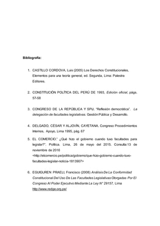 Bibliografía:
1. CASTILLO CORDOVA, Luis (2005) Los Derechos Constitucionales,
Elementos para una teoría general, ed. Segunda, Lima: Palestra
Editores.
2. CONSTITUCIÓN POLÍTICA DEL PERÚ DE 1993, Edición oficial, págs.
57-58
3. CONGRESO DE LA REPÚBLICA Y SPIJ. “Reflexión democrática”. La
delegación de facultades legislativas. Gestión Pública y Desarrollo.
4. DELGADO, CÉSAR Y ALJOVÍN, CAYETANA. Congreso Procedimientos
Internos, Apoyo, Lima 1995, pág. 67
5. EL COMERCIO.” ¿Qué hizo el gobierno cuando tuvo facultades para
legislar?”. Política. Lima, 26 de mayo del 2015. Consulta:13 de
noviembre de 2016
<http://elcomercio.pe/politica/gobierno/que-hizo-gobierno-cuando-tuvo-
facultades-legislar-noticia-1813907>
6. EGUIGUREN PRAELI, Francisco (2008) Análisis De La Conformidad
Constitucional Del Uso De Las Facultades Legislativas Otorgadas Por El
Congreso Al Poder Ejecutivo Mediante La Ley N° 29157, Lima
http://www.redge.org.pe/
 