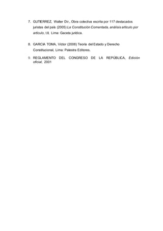 7. GUTIERREZ, Walter Dir., Obra colectiva escrita por 117 destacados
juristas del país (2005) La Constitución Comentada, análisis artículo por
artículo, t.II, Lima: Gaceta jurídica.
8. GARCIA TOMA, Víctor (2008) Teoría del Estado y Derecho
Constitucional, Lima: Palestra Editores.
9. REGLAMENTO DEL CONGRESO DE LA REPÚBLICA, Edición
oficial, 2001
 