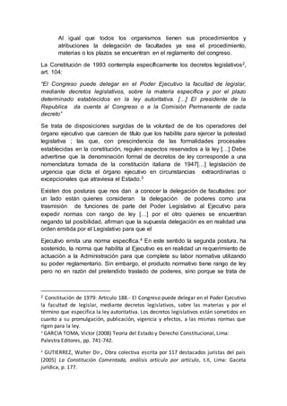 Al igual que todos los organismos tienen sus procedimientos y
atribuciones la delegación de facultades ya sea el procedimiento,
materias o los plazos se encuentran en el reglamento del congreso.
La Constitución de 1993 contempla específicamente los decretos legislativos2,
art. 104:
“El Congreso puede delegar en el Poder Ejecutivo la facultad de legislar,
mediante decretos legislativos, sobre la materia específica y por el plazo
determinado establecidos en la ley autoritativa. […] El presidente de la
Republica da cuenta al Congreso o a la Comisión Permanente de cada
decreto”
Se trata de disposiciones surgidas de la voluntad de de los operadores del
órgano ejecutivo que carecen de título que los habilite para ejercer la potestad
legislativa ; las que, con prescindencia de las formalidades procesales
establecidas en la constitución, regulen aspectos reservados a la ley […] Debe
advertirse que la denominación formal de decretos de ley corresponde a una
nomenclatura tomada de la constitución italiana de 1947[…] legislación de
urgencia que dicta el órgano ejecutivo en circunstancias extraordinarias o
excepcionales que atraviesa el Estado.3
Existen dos posturas que nos dan a conocer la delegación de facultades: por
un lado están quienes consideran la delegación de poderes como una
trasmisión de funciones de parte del Poder Legislativo al Ejecutivo para
expedir normas con rango de ley […] por el otro quienes se encuentran
negando tal posibilidad, afirman que la supuesta delegación es en realidad una
orden emitida por el Legislativo para que el
Ejecutivo emita una norma específica.4 En este sentido la segunda postura, ha
sostenido, la norma que habilita al Ejecutivo es en realidad un requerimiento de
actuación a la Administración para que complete su labor normativa utilizando
su poder reglamentario. Sin embargo, el producto normativo tiene rango de ley
pero no en razón del pretendido traslado de poderes, sino porque se trata de
2 Constitución de 1979: Articulo 188.- El Congreso puede delegar en el Poder Ejecutivo
la facultad de legislar, mediante decretos legislativos, sobre las materias y por el
término que especifica la ley autoritativa. Los decretos legislativos están sometidos en
cuanto a su promulgación, publicación, vigencia y efectos, a las mismas normas que
rigen para la ley.
3
GARCIA TOMA, Victor (2008) Teoría del Estado y Derecho Constitucional, Lima:
Palestra Editores, pp. 741-742.
4
GUTIERREZ, Walter Dir., Obra colectiva escrita por 117 destacados juristas del país
(2005) La Constitución Comentada, análisis artículo por artículo, t.II, Lima: Gaceta
jurídica, p. 177.
 