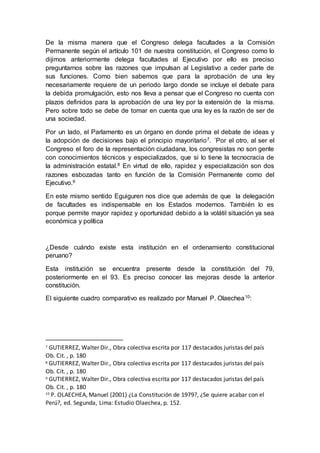 De la misma manera que el Congreso delega facultades a la Comisión
Permanente según el artículo 101 de nuestra constitución, el Congreso como lo
dijimos anteriormente delega facultades al Ejecutivo por ello es preciso
preguntarnos sobre las razones que impulsan al Legislativo a ceder parte de
sus funciones. Como bien sabemos que para la aprobación de una ley
necesariamente requiere de un periodo largo donde se incluye el debate para
la debida promulgación, esto nos lleva a pensar que el Congreso no cuenta con
plazos definidos para la aprobación de una ley por la extensión de la misma.
Pero sobre todo se debe de tomar en cuenta que una ley es la razón de ser de
una sociedad.
Por un lado, el Parlamento es un órgano en donde prima el debate de ideas y
la adopción de decisiones bajo el principio mayoritario7. ´Por el otro, al ser el
Congreso el foro de la representación ciudadana, los congresistas no son gente
con conocimientos técnicos y especializados, que si lo tiene la tecnocracia de
la administración estatal.8 En virtud de ello, rapidez y especialización son dos
razones esbozadas tanto en función de la Comisión Permanente como del
Ejecutivo.9
En este mismo sentido Eguiguren nos dice que además de que la delegación
de facultades es indispensable en los Estados modernos. También lo es
porque permite mayor rapidez y oportunidad debido a la volátil situación ya sea
económica y política
¿Desde cuándo existe esta institución en el ordenamiento constitucional
peruano?
Esta institución se encuentra presente desde la constitución del 79,
posteriormente en el 93. Es preciso conocer las mejoras desde la anterior
constitución.
El siguiente cuadro comparativo es realizado por Manuel P. Olaechea10:
7 GUTIERREZ, Walter Dir., Obra colectiva escrita por 117 destacados juristas del país
Ob. Cit. , p. 180
8 GUTIERREZ, Walter Dir., Obra colectiva escrita por 117 destacados juristas del país
Ob. Cit. , p. 180
9 GUTIERREZ, Walter Dir., Obra colectiva escrita por 117 destacados juristas del país
Ob. Cit. , p. 180
10
P. OLAECHEA, Manuel (2001) ¿La Constitución de 1979?, ¿Se quiere acabar con el
Perú?, ed. Segunda, Lima: Estudio Olaechea, p. 152.
 