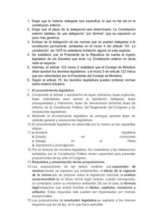 1. Exige que la materia delegada sea específica, lo que no fue así en la
constitución anterior.
2. Exige que el plazo de la delegación sea determinado. La Constitución
anterior hablaba de una delegación “por término” que es expresión un
poco más genérica.
3. Excluye de la delegación de las normas que no pueden delegarse a la
constitución permanente, señaladas en el inciso 4 del artículo 101. La
constitución de 1979 no establecía limitación alguna en este aspecto.
4. Se establece que el Presidente de la Republica da cuenta al órgano
legislativo de los Decretos que dicta. La Constitución anterior no decía
nada al respecto.
5. Además, el artículo 125 inciso 2 establece que el Consejo de Ministros
debe aprobar los decretos legislativos y el inciso 3 de artículo 123 indica
que son refrendados por el Presidente del Consejo de Ministros.
6. Según el artículo 74, los decretos legislativos pueden contener normas
sobre materia tributaria
7. El procedimiento legislativo
8. Comprende el debate y aprobación de leyes ordinarias, leyes orgánicas,
leyes autoritativas para ejercer la legislación delegada, leyes
presupuestales y financieras, leyes de demarcación territorial, leyes de
reforma de la Constitución Política, del Reglamento del Congreso y de
resoluciones legislativas.
9. Mediante el procedimiento legislativo se persigue aprobar leyes de
carácter general y resoluciones legislativas
10.El procedimiento legislativo se desarrolla por lo menos en las siguientes
etapas:
11.a. Iniciativa legislativa
b. Estudio en comisiones
c. Debate en el Pleno
d. Aprobación y promulgación.
12.Por el derecho de iniciativa legislativa, los ciudadanos y las instituciones
señaladas por la Constitución Política tienen capacidad para presentar
proposiciones de ley ante el Congreso.
13.Requisitos y presentación de las proposiciones
14.Las proposiciones de ley deben contener una exposición de
motivos donde se expresen sus fundamentos, el efecto de la vigencia
de la norma que se propone sobre la legislación nacional, el análisis
costo-beneficio de la futura norma legal incluido, cuando corresponda,
un comentario sobre su incidencia ambiental. De ser el caso, la fórmula
legal respectiva que estará dividida en títulos, capítulos, secciones y
artículos. Estos requisitos sólo pueden ser dispensados por motivos
excepcionales.
15.Las proposiciones de resolución legislativa se sujetarán a los mismos
requisitos que los de ley, en lo que fuera aplicable.
 