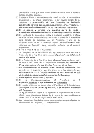 proposición u otra que verse sobre idéntica materia hasta el siguiente
período anual de sesiones.
27.Cuando el Pleno lo estime necesario, podrá acordar, a pedido de un
Congresista o un Grupo Parlamentario y por mayoría simple de los
presentes, la conformación de una Comisión de Redacción,
conformada por tres Congresistas propuestos por el Presidente, a
efecto que revisen la redacción de las proposiciones aprobadas.
28.Si se plantea y aprueba una cuestión previa de vuelta a
Comisiones, el Presidente ordenará el reenvío y consultará el plazo.
29.De aprobarse la proposición de ley o resolución legislativa, la oficina
especializada de la Oficialía Mayor redactará la autógrafa, la misma que
será firmada de inmediato por el Presidente y uno de los
Vicepresidentes. No se podrá debatir ninguna proposición que no tenga
dictamen de Comisión, salvo excepción señalada en el presente
Reglamento.
30.Envío al Presidente de la República
31.La autógrafa de la proposición de ley aprobada será enviada al
Presidente de la República para su promulgación dentro del plazo de
quince días útiles.
32.Si el Presidente de la República tiene observaciones que hacer sobre
el todo o una parte de la proposición aprobada, las presenta al
Congreso en el mencionado término de quince días útiles.
33.Las observaciones se tramitan como cualquier proposición, pero
correrán en el expediente que dio origen a la ley observada y su
reconsideración por el Congreso requiere del voto favorable de más
de la mitad del número legal de miembros del Congreso.
34.Promulgación, Publicación y Vigencia
35.Si no tiene observaciones, el Presidente de la
República promulga la ley, ordenando su publicación.
36.Si vencido el término de quince días, el Presidente de la República no
promulga la proposición de ley enviada, la promulga el Presidente
del Congreso.
37.La ley es obligatoria desde el día siguiente de su publicación en el diario
oficial, salvo disposición distinta de la misma ley que establezca un
mayor período de “vacatio legis” en todo o en parte.
38.Las resoluciones legislativas según correspondan son promulgadas por
el Presidente del Congreso y un Vicepresidente.
 
