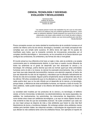 1 
 
CIENCIA, TECNOLOGÍA Y SOCIEDAD:
EVOLUCIÓN Y REVOLUCIONES
Carmenza Uribe
Instituto de Química
Universidad de Antioquia
Octubre de 2007
“Las utopías parecen mucho más realizables hoy de lo que se creía antes.
Pero ahora nos hallamos ante otro problema igualmente angustioso: ¿cómo
evitar su realización definitiva? Quizás empezará una nueva era en la que los
intelectuales y las clases cultas soñarán con el modo de evitar la utopía y
volver a una sociedad no utópica, que sea menos perfecta pero más libre”
Nicolás Berdiaeff
Pocos conceptos evocan con tanta claridad la incertidumbre de la condición humana en el
cambio de milenio como los de ciencia, tecnología y sociedad, una tríada conceptual más
compleja que una simple serie sucesiva. El último tercio del siglo XX ha puesto de
manifiesto para todos, que la incesante corriente de innovaciones producidas por el
complejo científico-tecnológico o tecnociencia, se ha convertido en la fuerza decisiva que
configura las condiciones, los ambientes y las formas de vida a nivel global.
El mundo actual es muy diferente al de hace un siglo o más, esto es evidente y se acepta
comúnmente pero lo verdaderamente distinto, lo que hace a nuestro mundo diferente de
todos los anteriores es el grado de desarrollo que han alcanzado la ciencia y la
tecnología. Sin embargo, podría decirse que esto es normal; igual que otras actividades
humanas como el arte o la música, la ciencia ha avanzado enormemente. Hay un hecho
que hace que este desarrollo tecnocientífico merezca una atención especial: el hecho de
que ese desarrollo ha sido de tal magnitud y naturaleza que ha afectado radicalmente las
formas de vida de la sociedad. Alguien podría simplemente obviar el desarrollo del arte en
los últimos 100 años considerando que no ha afectado su vida, y podría tener razón. Pero
nadie podría decir que no ha sido influido por el desarrollo de la ciencia y la tecnología,
porque éstas, a diferencia de otras actividades humanas, se imponen a todo el mundo. En
otras palabras, nadie puede escapar a los efectos del desarrollo producido a lo largo del
siglo XX.
La sociedad está invadida por los productos de la ciencia y la tecnología; el teléfono
celular, el horno microondas, la televisión, los electrodomésticos, las naves espaciales, los
satélites, los medicamentos, los automóviles, los instrumentos de diagnóstico clínico,
como tantas otras cosas son artefactos tecnológicos, y es aquí en estos objetos donde es
más evidente la idea de que las sociedades avanzan. Se suele considerar que cada vez
se vive mejor porque se dispone de más y más artefactos que hacen la vida más fácil
liberándonos de duros y monótonos trabajos. Sin embargo existen otros artefactos menos
visibles pero también reales: las máquinas sociales, o tecnologías de organización social,
que afectan la vida cotidiana tanto como los artefactos físicos. Son ejemplos el reparto de
 