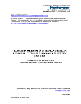 Anuario electrónico de estudios en Comunicación Social
ISSN: 1856-9536 / p. pi 200808TA119
Volumen 2, Número 2 / Julio-Diciembre 2009
Versión PDF para imprimir desde
http://erevistas.saber.ula.ve/index.php/Disertaciones
Página 145
Universidad de Los Andes - 2009
Quiñónez, H. (2009). La cultura ambiental en la prensa venezolana: Estudio de los diarios El
Nacional y El Universal (2000 – 2004). Anuario Electrónico de Estudios en Comunicación Social
"Disertaciones", 2 (2), Artículo 6. Disponible en la siguiente dirección electrónica:
http://erevistas.saber.ula.ve/index.php/Disertaciones/
LA CULTURA AMBIENTAL EN LA PRENSA VENEZOLANA:
ESTUDIO DE LOS DIARIOS EL NACIONAL Y EL UNIVERSAL
(2000 Y 2004)
ENVIRONMENTAL CULTURE IN VENEZUELAN PRESS:
A STUDY TO THE NEWSPAPERS EL NACIONAL AND EL UNIVERSAL (2000 & 2004)
QUIÑÓNEZ, Herly. Profesora de la Universidad de Los Andes - Venezuela
herlyq@hotmail.com
 