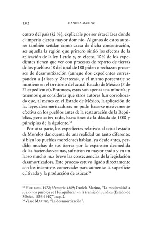 centro del país (82 %), explicable por ser ésta el área donde
el imperio ejercía mayor dominio. Algunos de estos auto-
res también señalan como causa de dicha concentración,
ser aquella la región que primero sintió los efectos de la
aplicación de la ley Lerdo y, en efecto, 10% de los expe-
dientes tienen que ver con procesos de reparto de tierras
de los pueblos: 18 del total de 188 piden o rechazan proce-
sos de desamortización (aunque dos expedientes corres-
ponden a Jalisco y Zacatecas), y el mismo porcentaje se
mantiene en el territorio del actual Estado de México (7 de
73 expedientes). Entonces, estos son apenas una minoría, y
tenemos que considerar que otros autores han corrobora-
do que, al menos en el Estado de México, la aplicación de
las leyes desamortizadoras no pudo hacerse masivamente
efectiva en los pueblos antes de la restauración de la Repú-
blica, pero sobre todo, hasta fines de la década de 1880 y
principios de la siguiente.33
Por otra parte, los expedientes relativos al actual estado
de Morelos dan cuenta de una realidad un tanto diferente:
si bien los pueblos morelenses habían, ya desde antes, per-
dido muchas de sus tierras por la expansión desmedida
de las haciendas vecinas, sufrieron en mayor grado y en un
lapso mucho más breve las consecuencias de la legislación
desamortizadora. Este proceso estuvo ligado directamente
con los incentivos comerciales para aumentar la superficie
cultivada y la producción de azúcar.34
1372 DANIELA MARINO
33 HUITRON, 1972; Memoria 1869; Daniela Marino, “La modernidad a
juicio: los pueblos de Huixquilucan en la transición jurídica (Estado de
México, 1856-1910)”, cap. 2.
34 Véase MARINO, “La desamortización”.
 