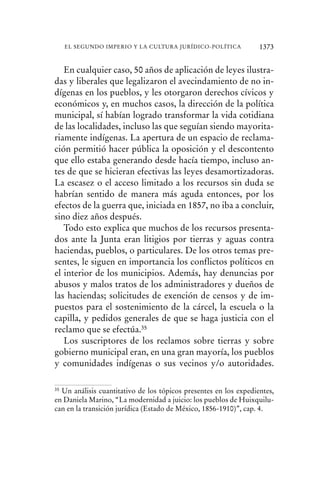 En cualquier caso, 50 años de aplicación de leyes ilustra-
das y liberales que legalizaron el avecindamiento de no in-
dígenas en los pueblos, y les otorgaron derechos cívicos y
económicos y, en muchos casos, la dirección de la política
municipal, sí habían logrado transformar la vida cotidiana
de las localidades, incluso las que seguían siendo mayorita-
riamente indígenas. La apertura de un espacio de reclama-
ción permitió hacer pública la oposición y el descontento
que ello estaba generando desde hacía tiempo, incluso an-
tes de que se hicieran efectivas las leyes desamortizadoras.
La escasez o el acceso limitado a los recursos sin duda se
habrían sentido de manera más aguda entonces, por los
efectos de la guerra que, iniciada en 1857, no iba a concluir,
sino diez años después.
Todo esto explica que muchos de los recursos presenta-
dos ante la Junta eran litigios por tierras y aguas contra
haciendas, pueblos, o particulares. De los otros temas pre-
sentes, le siguen en importancia los conflictos políticos en
el interior de los municipios. Además, hay denuncias por
abusos y malos tratos de los administradores y dueños de
las haciendas; solicitudes de exención de censos y de im-
puestos para el sostenimiento de la cárcel, la escuela o la
capilla, y pedidos generales de que se haga justicia con el
reclamo que se efectúa.35
Los suscriptores de los reclamos sobre tierras y sobre
gobierno municipal eran, en una gran mayoría, los pueblos
y comunidades indígenas o sus vecinos y/o autoridades.
35 Un análisis cuantitativo de los tópicos presentes en los expedientes,
en Daniela Marino, “La modernidad a juicio: los pueblos de Huixquilu-
can en la transición jurídica (Estado de México, 1856-1910)”, cap. 4.
1373EL SEGUNDO IMPERIO Y LA CULTURA JURÍDICO-POLÍTICA
 