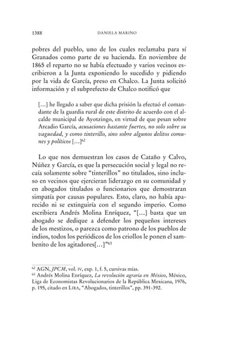 pobres del pueblo, uno de los cuales reclamaba para sí
Granados como parte de su hacienda. En noviembre de
1865 el reparto no se había efectuado y varios vecinos es-
cribieron a la Junta exponiendo lo sucedido y pidiendo
por la vida de García, preso en Chalco. La Junta solicitó
información y el subprefecto de Chalco notificó que
[…] he llegado a saber que dicha prisión la efectuó el coman-
dante de la guardia rural de este distrito de acuerdo con el al-
calde municipal de Ayotzingo, en virtud de que pesan sobre
Arcadio García, acusaciones bastante fuertes, no solo sobre su
vaguedad, y como tinterillo, sino sobre algunos delitos comu-
nes y políticos […]62
Lo que nos demuestran los casos de Cataño y Calvo,
Núñez y García, es que la persecución social y legal no re-
caía solamente sobre “tinterillos” no titulados, sino inclu-
so en vecinos que ejercieran liderazgo en su comunidad y
en abogados titulados o funcionarios que demostraran
simpatía por causas populares. Esto, claro, no había apa-
recido ni se extinguiría con el segundo imperio. Como
escribiera Andrés Molina Enríquez, “[…] basta que un
abogado se dedique a defender los pequeños intereses
de los mestizos, o parezca como patrono de los pueblos de
indios, todos los periódicos de los criollos le ponen el sam-
benito de los agitadores[…]”63
1388 DANIELA MARINO
62 AGN, JPCM, vol. IV, exp. 1, f. 5, cursivas mías.
63 Andrés Molina Enríquez, La revolución agraria en México, México,
Liga de Economistas Revolucionarios de la República Mexicana, 1976,
p. 195, citado en LIRA, “Abogados, tinterillos”, pp. 391-392.
 