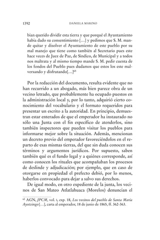 bian querido dividir esta tierra y que porqué el Ayuntamiento
habia dado su consentimiento […] y pedimos que S. M. man-
de quitar y disolver el Ayuntamiento de este pueblo por su
mal manejo que tiene como también al Secretario pues este
hace veces de Juez de Paz, de Sindico, de Municipal y a todos
nos maltrata y al mismo tiempo mande S. M. pedir cuenta de
los fondos del Pueblo pues dudamos que estos los este mal-
versando y disfrutando[…]65
Por la redacción del documento, resulta evidente que no
han recurrido a un abogado, más bien parece obra de un
vecino letrado, que probablemente ha ocupado puestos en
la administración local y, por lo tanto, adquirió cierto co-
nocimiento del vocabulario y el formato requeridos para
presentar un escrito a la autoridad. En principio, demues-
tran estar enterados de que el emperador ha instaurado no
sólo una Junta con el fin específico de atenderlos, sino
también inspectores que pueden visitar los pueblos para
informarse mejor sobre la situación. Además, mencionan
un decreto previo del emperador favoreciéndolos en el re-
parto de esas mismas tierras, del que sin duda conocen sus
términos y argumentos jurídicos. Por supuesto, saben
también qué es el fundo legal y a quiénes corresponde, así
como conocen los rituales que acompañaban los procesos
de deslinde y adjudicación; por ejemplo, que en caso de
otorgarse en propiedad el prefecto debió, por lo menos,
haberlos convocado para dejar a salvo sus derechos.
De igual modo, en otro expediente de la junta, los veci-
nos de San Mateo Atlatlahuaca (Morelos) denuncian el
1392 DANIELA MARINO
65 AGN, JPCM, vol. I, exp. 18, Los vecinos del pueblo de Santa María
Ayotzingo[…], carta al emperador, 18 de junio de 1865, ff. 362-363.
 