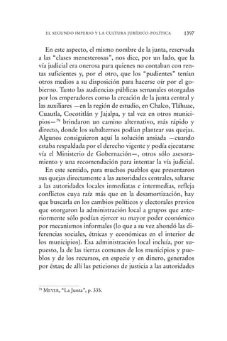 En este aspecto, el mismo nombre de la junta, reservada
a las “clases menesterosas”, nos dice, por un lado, que la
vía judicial era onerosa para quienes no contaban con ren-
tas suficientes y, por el otro, que los “pudientes” tenían
otros medios a su disposición para hacerse oír por el go-
bierno. Tanto las audiencias públicas semanales otorgadas
por los emperadores como la creación de la junta central y
las auxiliares —en la región de estudio, en Chalco, Tláhuac,
Cuautla, Cocotitlán y Jajalpa, y tal vez en otros munici-
pios—79 brindaron un camino alternativo, más rápido y
directo, donde los subalternos podían plantear sus quejas.
Algunos consiguieron aquí la solución ansiada —cuando
estaba respaldada por el derecho vigente y podía ejecutarse
vía el Ministerio de Gobernación—, otros sólo asesora-
miento y una recomendación para intentar la vía judicial.
En este sentido, para muchos pueblos que presentaron
sus quejas directamente a las autoridades centrales, saltarse
a las autoridades locales inmediatas e intermedias, refleja
conflictos cuya raíz más que en la desamortización, hay
que buscarla en los cambios políticos y electorales previos
que otorgaron la administración local a grupos que ante-
riormente sólo podían ejercer su mayor poder económico
por mecanismos informales (lo que a su vez ahondó las di-
ferencias sociales, étnicas y económicas en el interior de
los municipios). Esa administración local incluía, por su-
puesto, la de las tierras comunes de los municipios y pue-
blos y de los recursos, en especie y en dinero, generados
por éstas; de allí las peticiones de justicia a las autoridades
79 MEYER, “La Junta”, p. 335.
1397EL SEGUNDO IMPERIO Y LA CULTURA JURÍDICO-POLÍTICA
 