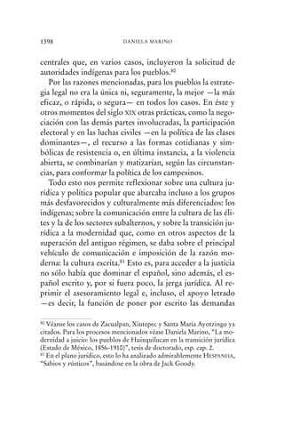 centrales que, en varios casos, incluyeron la solicitud de
autoridades indígenas para los pueblos.80
Por las razones mencionadas, para los pueblos la estrate-
gia legal no era la única ni, seguramente, la mejor —la más
eficaz, o rápida, o segura— en todos los casos. En éste y
otros momentos del siglo XIX otras prácticas, como la nego-
ciación con las demás partes involucradas, la participación
electoral y en las luchas civiles —en la política de las clases
dominantes—, el recurso a las formas cotidianas y sim-
bólicas de resistencia o, en última instancia, a la violencia
abierta, se combinarían y matizarían, según las circunstan-
cias, para conformar la política de los campesinos.
Todo esto nos permite reflexionar sobre una cultura ju-
rídica y política popular que abarcaba incluso a los grupos
más desfavorecidos y culturalmente más diferenciados: los
indígenas; sobre la comunicación entre la cultura de las éli-
tes y la de los sectores subalternos, y sobre la transición ju-
rídica a la modernidad que, como en otros aspectos de la
superación del antiguo régimen, se daba sobre el principal
vehículo de comunicación e imposición de la razón mo-
derna: la cultura escrita.81 Esto es, para acceder a la justicia
no sólo había que dominar el español, sino además, el es-
pañol escrito y, por si fuera poco, la jerga jurídica. Al re-
primir el asesoramiento legal e, incluso, el apoyo letrado
—es decir, la función de poner por escrito las demandas
1398 DANIELA MARINO
80 Véanse los casos de Zacualpan, Xiutepec y Santa María Ayotzingo ya
citados. Para los procesos mencionados véase Daniela Marino, “La mo-
dernidad a juicio: los pueblos de Huixquilucan en la transición jurídica
(Estado de México, 1856-1910)”, tesis de doctorado, esp. cap. 2.
81 En el plano jurídico, esto lo ha analizado admirablemente HESPANHA,
“Sabios y rústicos”, basándose en la obra de Jack Goody.
 