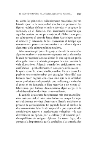 to, cómo las peticiones evidentemente redactadas por un
letrado ajeno a la comunidad son las que presentan las
figuras retóricas deferentes más elaboradas y un grado de
sumisión, en el discurso, más acentuado; mientras que
aquéllas escritas por un personaje local, alfabetizado, pero
no culto (como el caso de Santa María Ayotzingo), acotan
el número y extensión de las reverencias al tiempo que
muestran una postura menos sumisa e introducen algunos
elementos de la cultura política moderna.
Al mismo tiempo que el lenguaje y el estilo de redacción,
algunos motivos y argumentos expuestos en las demandas
lo eran por razones tácticas: decían lo que suponían que la
clase gobernante escucharía, pero para defender modos de
vida alternativos. Además, cuando los peticionantes eran
analfabetos —probablemente en la mayoría de los casos—,
la ayuda de un letrado era indispensable. En esos casos, los
pueblos no se conformaban con cualquier “tinterillo” que
buscara hacer negocio con ellos, sino que se informaban
sobre profesionales de prestigio que pudieran garantizarles
el éxito en su demanda, o bien recurrían a un vecino al-
fabetizado, que hubiera desempeñado algún cargo en la
administración local y fuera de su confianza.
El cambio de discurso fue entonces más que una utiliza-
ción instrumental, al evidenciar las formas en que los suje-
tos subalternos se vinculaban con el Estado mexicano en
proceso de consolidación. En segundo lugar, el cambio de
discurso muestra la lucha de los pueblos por seguir siendo
considerados actores e interlocutores colectivos —lo que
determinaba su opción por la cultura y el discurso jurí-
dico-políticos de antiguo régimen. En tercer lugar, do-
cumenta la importancia que la apelación a las autoridades
1401EL SEGUNDO IMPERIO Y LA CULTURA JURÍDICO-POLÍTICA
 