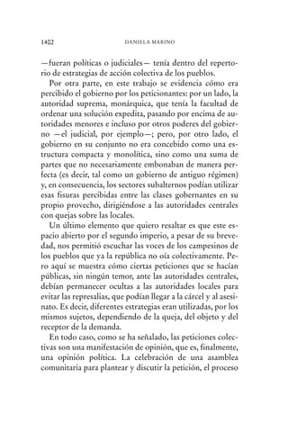 —fueran políticas o judiciales— tenía dentro del reperto-
rio de estrategias de acción colectiva de los pueblos.
Por otra parte, en este trabajo se evidencia cómo era
percibido el gobierno por los peticionantes: por un lado, la
autoridad suprema, monárquica, que tenía la facultad de
ordenar una solución expedita, pasando por encima de au-
toridades menores e incluso por otros poderes del gobier-
no —el judicial, por ejemplo—; pero, por otro lado, el
gobierno en su conjunto no era concebido como una es-
tructura compacta y monolítica, sino como una suma de
partes que no necesariamente embonaban de manera per-
fecta (es decir, tal como un gobierno de antiguo régimen)
y, en consecuencia, los sectores subalternos podían utilizar
esas fisuras percibidas entre las clases gobernantes en su
propio provecho, dirigiéndose a las autoridades centrales
con quejas sobre las locales.
Un último elemento que quiero resaltar es que este es-
pacio abierto por el segundo imperio, a pesar de su breve-
dad, nos permitió escuchar las voces de los campesinos de
los pueblos que ya la república no oía colectivamente. Pe-
ro aquí se muestra cómo ciertas peticiones que se hacían
públicas, sin ningún temor, ante las autoridades centrales,
debían permanecer ocultas a las autoridades locales para
evitar las represalias, que podían llegar a la cárcel y al asesi-
nato. Es decir, diferentes estrategias eran utilizadas, por los
mismos sujetos, dependiendo de la queja, del objeto y del
receptor de la demanda.
En todo caso, como se ha señalado, las peticiones colec-
tivas son una manifestación de opinión, que es, finalmente,
una opinión política. La celebración de una asamblea
comunitaria para plantear y discutir la petición, el proceso
1402 DANIELA MARINO
 