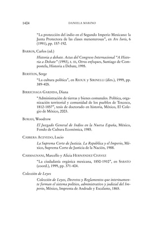 “La protección del indio en el Segundo Imperio Mexicano: la
Junta Protectora de las clases menesterosas”, en Ars Iuris, 6
(1991), pp. 157-192.
BARROS, Carlos (ed.)
Historia a debate. Actas del Congreso Internacional “A Histo-
ria a Debate” (1993), t. III, Otros enfoques, Santiago de Com-
postela, Historia a Debate, 1995.
BERSTEIN, Serge
“La cultura política”, en RIOUX y SIRINELLI (dirs.), 1999, pp.
389-405.
BIRRICHAGA GARDIDA, Diana
“Administración de tierras y bienes comunales. Política, orga-
nización territorial y comunidad de los pueblos de Texcoco,
1812-1857”, tesis de doctorado en historia, México, El Cole-
gio de México, 2003.
BORAH, Woodrow
El Juzgado General de Indios en la Nueva España, México,
Fondo de Cultura Económica, 1985.
CABRERA ACEVEDO, Lucio
La Suprema Corte de Justicia. La República y el Imperio, Mé-
xico, Suprema Corte de Justicia de la Nación, 1988.
CARMAGNANI, Marcello y Alicia HERNÁNDEZ CHÁVEZ
“La ciudadanía orgánica mexicana, 1850-1910”, en SABATO
(coord.), 1999, pp. 371-404.
Colección de Leyes
Colección de Leyes, Decretos y Reglamentos que interinamen-
te forman el sistema político, administrativo y judicial del Im-
perio, México, Imprenta de Andrade y Escalante, 1865.
1404 DANIELA MARINO
 