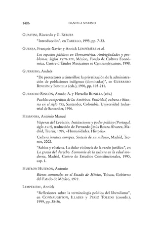 GUASTINI, Riccardo y G. REBUFA
“Introducción”, en TARELLO, 1995, pp. 7-33.
GUERRA, François-Xavier y Annick LEMPÉRIÈRE et al.
Los espacios públicos en Iberoamérica. Ambigüedades y pro-
blemas. Siglos XVIII-XIX, México, Fondo de Cultura Econó-
mica, Centre d’Études Mexicaines et Centraméricaines, 1998.
GUERRERO, Andrés
“De protectores a tinterillos: la privatización de la administra-
ción de poblaciones indígenas (dominadas)”, en GUERRERO
RINCÓN y BONILLA (eds.), 1996, pp. 193-211.
GUERRERO RINCÓN, Amado A. y Heraclio BONILLA (eds.)
Pueblos campesinos de las Américas. Etnicidad, cultura e histo-
ria en el siglo XIX, Santander, Colombia, Universidad Indus-
trial de Santander, 1996.
HESPANHA, António Manuel
Vísperas del Leviatán. Instituciones y poder político (Portugal,
siglo XVII), traducción de Fernando Jesús Bouza Álvarez, Ma-
drid, Taurus, 1989, «Humanidades. Historia».
Cultura jurídica europea. Síntesis de un milenio, Madrid, Tec-
nos, 2002.
“Sabios y rústicos. La dulce violencia de la razón jurídica”, en
La gracia del derecho. Economía de la cultura en la edad mo-
derna, Madrid, Centro de Estudios Constitucionales, 1993,
cap. 1.
HUITRÓN HUITRÓN, Antonio
Bienes comunales en el Estado de México, Toluca, Gobierno
del Estado de México, 1972.
LEMPÉRIÈRE, Annick
“Reflexiones sobre la terminología política del liberalismo”,
en CONNAUGHTON, ILLADES y PÉREZ TOLEDO (coords.),
1999, pp. 35-56.
1406 DANIELA MARINO
 