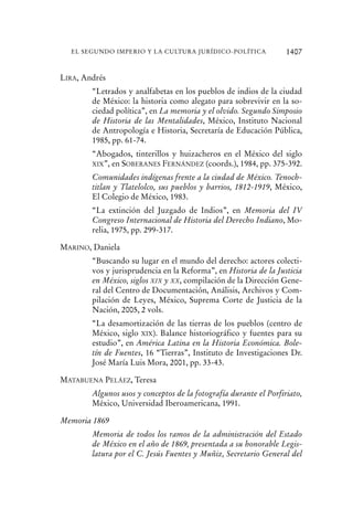 LIRA, Andrés
“Letrados y analfabetas en los pueblos de indios de la ciudad
de México: la historia como alegato para sobrevivir en la so-
ciedad política”, en La memoria y el olvido. Segundo Simposio
de Historia de las Mentalidades, México, Instituto Nacional
de Antropología e Historia, Secretaría de Educación Pública,
1985, pp. 61-74.
“Abogados, tinterillos y huizacheros en el México del siglo
XIX”, en SOBERANES FERNÁNDEZ (coords.), 1984, pp. 375-392.
Comunidades indígenas frente a la ciudad de México. Tenoch-
titlan y Tlatelolco, sus pueblos y barrios, 1812-1919, México,
El Colegio de México, 1983.
“La extinción del Juzgado de Indios”, en Memoria del IV
Congreso Internacional de Historia del Derecho Indiano, Mo-
relia, 1975, pp. 299-317.
MARINO, Daniela
“Buscando su lugar en el mundo del derecho: actores colecti-
vos y jurisprudencia en la Reforma”, en Historia de la Justicia
en México, siglos XIX y XX, compilación de la Dirección Gene-
ral del Centro de Documentación, Análisis, Archivos y Com-
pilación de Leyes, México, Suprema Corte de Justicia de la
Nación, 2005, 2 vols.
“La desamortización de las tierras de los pueblos (centro de
México, siglo XIX). Balance historiográfico y fuentes para su
estudio”, en América Latina en la Historia Económica. Bole-
tín de Fuentes, 16 “Tierras”, Instituto de Investigaciones Dr.
José María Luis Mora, 2001, pp. 33-43.
MATABUENA PELÁEZ, Teresa
Algunos usos y conceptos de la fotografía durante el Porfiriato,
México, Universidad Iberoamericana, 1991.
Memoria 1869
Memoria de todos los ramos de la administración del Estado
de México en el año de 1869, presentada a su honorable Legis-
latura por el C. Jesús Fuentes y Muñiz, Secretario General del
1407EL SEGUNDO IMPERIO Y LA CULTURA JURÍDICO-POLÍTICA
 