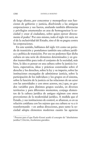 de largo aliento, por concentrar y monopolizar esas fun-
ciones de gobierno y justicia, disolviendo a las antiguas
corporaciones y sus fueros, anulando también diferencias
y privilegios estamentales en aras de homogeneizar la so-
ciedad y crear al ciudadano, sobre quien ejercer directa-
mente el poder.7 Por esto mismo, todo el siglo XIX será, no
el de la exclusividad del Estado, sino el de su pugna contra
las corporaciones.
En este sentido, hablamos del siglo XIX como un perio-
do de transición y postulamos también una cultura jurídi-
ca y política de transición. Por eso no podemos fijar dicha
cultura en una serie de elementos determinados y en gra-
dos inamovibles para todo el conjunto de la sociedad, más
bien, la idea es pensar en una cultura sobre la justicia (va-
lores, expectativas, ideas y prácticas construidas sobre el
derecho y los derechos, sobre la ley y su imperio, sobre las
instituciones encargadas de administrar justicia, sobre la
participación de los individuos y los grupos en el sistema,
sobre la función de la justicia en las relaciones de un actor
con las autoridades y con otros actores, etc.) que, en gra-
dos variables para distintos grupos sociales, en diversos
territorios y para diferentes momentos, conjuga elemen-
tos de la cultura jurídica de antiguo régimen con otros
provenientes de la modernidad jurídica. A medida que el
Estado, y sus instituciones de control, se afianzan, es en su
relación cotidiana con los sujetos que esa cultura se va a ir
transformando —en ambas direcciones, pues tanto la so-
ciedad adopta elementos modernos cuanto las agencias
1358 DANIELA MARINO
7 Proceso para el que Paolo Grossi acuñó el concepto de “absolutismo
jurídico”; GROSSI, Assolutismo giuridico.
 