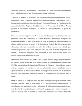 2 
Média nos últimos dez anos no Brasil. O crescimento da Classe Média está correlacionado com a redução da pobreza, que foi muito maior, proporcionalmente. 
A redução da pobreza foi ocasionada pela criação e fortalecimento de programas sociais, tais como o PNAE – Programa Nacional de Alimentação Escolar, Bolsa-Família, PAA – Programa de Aquisição de Alimentos, Pronaf – Programa Nacional de Fortalecimento da Agricultura Familiar, Programa Brasil Carinhoso, etc. Para a expansão da Classe Média, pesaram o crescimento econômico, do crédito e, consequentemente, a queda do desemprego. 
Uma das maiores conquistas do País, e que foi alicerce para o fortalecimento dos programas sociais foi a aprovação do “Direito Humano à Alimentação Adequada” na Constituição Federal. A partir de fevereiro de 2010, a alimentação foi incluída entre os direitos sociais previstos no artigo 6º da Constituição Federal. Tal fato preconiza que alimentação não seja considerada uma obra de caridade ou possa ser utilizada por motivações políticas e passe a ser entendida como um dever do Estado de garantir esse direito. O Brasil tem conseguido, com criatividade e ações multisetoriais, incluir, aos poucos, o tema na agenda pública nacional. 
Dentre essas ações, destaca-se o PNAE. O PNAE é um dos mais antigos programas sociais do governo federal, gerenciado pelo Fundo Nacional de Desenvolvimento da Educação (FNDE), autarquia federal vinculada ao Ministério da Educação e é considerado um dos maiores programas do mundo na área de alimentação escolar, atendendo hoje a aproximadamente 45 milhões de estudantes, o que equivale a cerca de 20% da população brasileira, que freqüentam instituições públicas e filantrópicas de educação em todo o Brasil. 
O PNAE tornou-se ao longo dos anos uma forte estratégia pedagógica assumindo como objetivo contribuir para o crescimento e o desenvolvimento biopsicossocial, a aprendizagem e o rendimento escolar e a formação de hábitos alimentares saudáveis, por meio de ações de educação alimentar e nutricional, que perpassem o projeto pedagógico e o currículo escolar, além de atender às necessidades nutricionais dos alunos oferecendo  