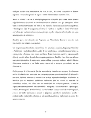 3 
refeições durante sua permanência em sala de aula, de forma a respeitar os hábitos regionais e a vocação agrícola da região e ainda, dinamizando a economia local. 
Ainda no tocante a DHAA os principais progressos alcançados pelo PNAE dizem respeito especialmente ao seu caráter de cobertura universal, tendo em vista que o Programa atende todos os alunos matriculados em creches, pré-escolas e escolas da educação básica públicas e filantrópicas, além de assegurar o principio da equidade ao atender de forma diferenciada em valores per capta aos alunos matriculados em escolas indígenas e localizadas em áreas remanescentes de quilombos. 
Acredito que o investimento em Programas de Alimentação Escolar é um dos mais importantes que um país pode realizar. 
Um programa de alimentação escolar reúne três temáticas: educação, Segurança Alimentar e Nutricional e inclusão produtiva. Além de ser uma fonte de permanência das crianças na escola, reduz a fome de curto prazo, auxilia no desenvolvimento cognitivo e psicossocial, além de permitir a fuga do ciclo da pobreza e das doenças. Também é um fator que, a longo prazo trará diminuição de gastos com saúde pública, pois estas tendem a adquirir hábitos alimentares saudáveis, e as farão menos suscetíveis a doenças provenientes da má alimentação. 
Os Programas de Alimentação Escolar sustentáveis, baseados em compras de alimentos produzidos localmente, aumentam o acesso dos pequenos agricultores através de atividades em áreas distintas, mas com o mesmo foco, ou seja, aquisição estratégica, eliminando as barreiras que os pequenos agricultores enfrentam para ter acesso ao mercado de alimentação escolar, tais como falta de informação em licitações públicas, a falta de capacidade de fornecimento, armazenamento e transporte e a vulnerabilidade a perdas pós- colheita. Um Programa de Alimentação Escolar também leva ao desenvolvimento agrícola, pois as atividades destinadas a ajudar os pequenos agricultores aumentam a escala e produtividade, produzindo colheitas de alta qualidade, além de melhorarem a gestão dos recursos naturais.  