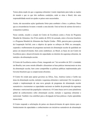 5 
Temos plena noção de que a segurança alimentar é muito importante para todas as nações do mundo e que os que têm melhores condições, onde se situa o Brasil, têm uma responsabilidade moral em ajudar os países mais necessitados. 
Assim, são necessárias ações igualmente fortes para combater a fome e a pobreza. Penso que as circunstâncias levaram o mundo a uma decisão. Está na hora de sairmos da teoria e avançarmos à prática. 
Nesse sentido, ressalto a criação do Centro de Excelência contra a Fome do Programa Mundial de Alimentos. Em 29 de outubro de 2010, foi assinado, entre o Governo brasileiro e o Programa Mundial de Alimentos das Nações Unidas - PMA, parceria para a promoção da Cooperação Sul-Sul, com o objetivo de apoiar os esforços do PMA na concepção, expansão e melhoramento de programas nacionais de alimentação escolar de qualidade em países em desenvolvimento, bem como estabelecer, no Brasil, as bases de um Centro de Excelência para o desenvolvimento de capacidades no domínio da segurança alimentar, da nutrição e da alimentação escolar. 
O Centro de Excelência contra a Fome, inaugurado em 7 de novembro de 2011 e instalado em Brasília, tem como missão difundir e disseminar as boas práticas internacionais na área da alimentação escolar, bem como compartilhar as políticas públicas implementadas pelo Governo brasileiro que se comprovaram eficientes. 
O Centro foi criado para apoiar governos na África, Ásia, América Latina e Caribe nas áreas da alimentação escolar, nutrição e segurança alimentar e nutricional. Ele visa apoiar a criação e implementação de uma nova geração de programas de alimentação escolar sustentáveis e incrementar as capacidades nacionais no âmbito da promoção da segurança alimentar e nutricional das populações vulneráveis. O Centro busca servir como plataforma global de conhecimentos sobre alimentação escolar, nutrição e segurança alimentar e nutricional. Também visa contribuir para a divulgação de boas práticas e lições aprendidas nessas áreas. 
O Centro responde a solicitações de países em desenvolvimento de apoio técnico para o fortalecimento de capacidades e conhecimentos em iniciativas sustentáveis de alimentação  