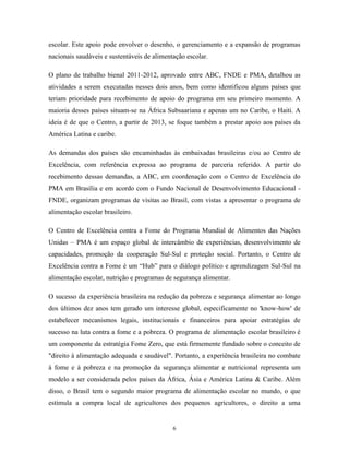 6 
escolar. Este apoio pode envolver o desenho, o gerenciamento e a expansão de programas nacionais saudáveis e sustentáveis de alimentação escolar. 
O plano de trabalho bienal 2011-2012, aprovado entre ABC, FNDE e PMA, detalhou as atividades a serem executadas nesses dois anos, bem como identificou alguns países que teriam prioridade para recebimento de apoio do programa em seu primeiro momento. A maioria desses países situam-se na África Subsaariana e apenas um no Caribe, o Haiti. A ideia é de que o Centro, a partir de 2013, se foque também a prestar apoio aos países da América Latina e caribe. 
As demandas dos países são encaminhadas às embaixadas brasileiras e/ou ao Centro de Excelência, com referência expressa ao programa de parceria referido. A partir do recebimento dessas demandas, a ABC, em coordenação com o Centro de Excelência do PMA em Brasília e em acordo com o Fundo Nacional de Desenvolvimento Educacional - FNDE, organizam programas de visitas ao Brasil, com vistas a apresentar o programa de alimentação escolar brasileiro. 
O Centro de Excelência contra a Fome do Programa Mundial de Alimentos das Nações Unidas – PMA é um espaço global de intercâmbio de experiências, desenvolvimento de capacidades, promoção da cooperação Sul-Sul e proteção social. Portanto, o Centro de Excelência contra a Fome é um “Hub” para o diálogo político e aprendizagem Sul-Sul na alimentação escolar, nutrição e programas de segurança alimentar. 
O sucesso da experiência brasileira na redução da pobreza e segurança alimentar ao longo dos últimos dez anos tem gerado um interesse global, especificamente no 'know-how' de estabelecer mecanismos legais, institucionais e financeiros para apoiar estratégias de sucesso na luta contra a fome e a pobreza. O programa de alimentação escolar brasileiro é um componente da estratégia Fome Zero, que está firmemente fundado sobre o conceito de "direito à alimentação adequada e saudável". Portanto, a experiência brasileira no combate à fome e à pobreza e na promoção da segurança alimentar e nutricional representa um modelo a ser considerada pelos países da África, Ásia e América Latina & Caribe. Além disso, o Brasil tem o segundo maior programa de alimentação escolar no mundo, o que estimula a compra local de agricultores dos pequenos agricultores, o direito a uma  
