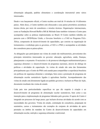 7 
alimentação adequada, padrões alimentares e coordenação intersetorial entre vários interessados. 
Desde o seu lançamento oficial, o Centro recebeu um total de 16 missões de 14 diferentes países. Além disso, o Centro também está oferecendo a seus países prioritários assistência técnica direta, por meio de consultores e missões técnicas. Organizações internacionais, como as Fundações Howard Buffet e Bill & Melinda Gates também visitaram o Centro para acompanhar sobre as práticas implementadas no Brasil. O Centro também trabalha em parceria com o DFID/Reino Unido, o Governo brasileiro e a FAO no Programa PAA- África, componente de desenvolvimento de capacidades, que consiste na organização de treinamentos e workshops para os governos, a FAO e o PMA e acompanhar as atividades dos consultores para os países-piloto. 
As delegações que participaram nas visitas de estudo são multissetoriais, provenientes dos principais ministérios interessados no governo: educação, agricultura, saúde, finanças, planejamento e orçamento. O raciocínio é o de promover abordagem multiministerial para a segurança alimentar e o desenvolvimento de programas nacionais, através do diálogo de políticas e atividades de capacitação. As visitas de estudo são uma das ferramentas principalmente que o Centro de PMA está usando para compartilhar a experiência brasileira em políticas de segurança alimentar e estratégia, bem como a promoção de programas de alimentação escolar sustentáveis ligados à agricultura familiar. Acompanhamento das visitas de estudo está diretamente ligada aos pedidos governos e incluem no Plano de Ação, documento resultante das visitas de estudo. 
Cada país tem particularidades específicas no que diz respeito à criação e ao desenvolvimento de programas de alimentação escolar sustentáveis, bem como a sua transição para a implementação de programas liderados pelo governo. O apoio do Centro é integrado em processos de longo prazo, que incluem diversas atividades de acordo com as necessidades dos governos. Visitas de estudo, contratação de consultores, preparação de seminários, cursos e treinamentos são exemplos do conjunto de atividades de apoio prestados no âmbito do mandato do Centro de desenvolvimento de capacidades em alimentação escolar, nutrição e segurança alimentar e nutricional.  