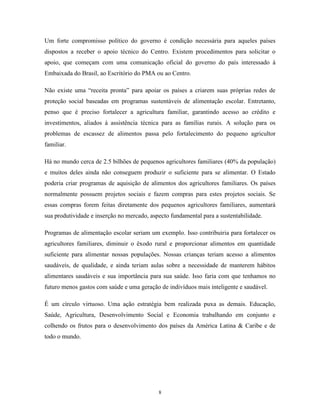 8 
Um forte compromisso político do governo é condição necessária para aqueles países dispostos a receber o apoio técnico do Centro. Existem procedimentos para solicitar o apoio, que começam com uma comunicação oficial do governo do país interessado à Embaixada do Brasil, ao Escritório do PMA ou ao Centro. 
Não existe uma “receita pronta” para apoiar os países a criarem suas próprias redes de proteção social baseadas em programas sustentáveis de alimentação escolar. Entretanto, penso que é preciso fortalecer a agricultura familiar, garantindo acesso ao crédito e investimentos, aliados à assistência técnica para as famílias rurais. A solução para os problemas de escassez de alimentos passa pelo fortalecimento do pequeno agricultor familiar. 
Há no mundo cerca de 2.5 bilhões de pequenos agricultores familiares (40% da população) e muitos deles ainda não conseguem produzir o suficiente para se alimentar. O Estado poderia criar programas de aquisição de alimentos dos agricultores familiares. Os países normalmente possuem projetos sociais e fazem compras para estes projetos sociais. Se essas compras forem feitas diretamente dos pequenos agricultores familiares, aumentará sua produtividade e inserção no mercado, aspecto fundamental para a sustentabilidade. 
Programas de alimentação escolar seriam um exemplo. Isso contribuiria para fortalecer os agricultores familiares, diminuir o êxodo rural e proporcionar alimentos em quantidade suficiente para alimentar nossas populações. Nossas crianças teriam acesso a alimentos saudáveis, de qualidade, e ainda teriam aulas sobre a necessidade de manterem hábitos alimentares saudáveis e sua importância para sua saúde. Isso faria com que tenhamos no futuro menos gastos com saúde e uma geração de indivíduos mais inteligente e saudável. 
É um círculo virtuoso. Uma ação estratégia bem realizada puxa as demais. Educação, Saúde, Agricultura, Desenvolvimento Social e Economia trabalhando em conjunto e colhendo os frutos para o desenvolvimento dos países da América Latina & Caribe e de todo o mundo. 
