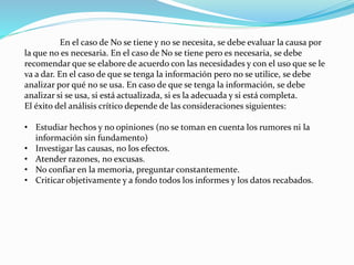 En el caso de No se tiene y no se necesita, se debe evaluar la causa por
la que no es necesaria. En el caso de No se tiene pero es necesaria, se debe
recomendar que se elabore de acuerdo con las necesidades y con el uso que se le
va a dar. En el caso de que se tenga la información pero no se utilice, se debe
analizar por qué no se usa. En caso de que se tenga la información, se debe
analizar si se usa, si está actualizada, si es la adecuada y si está completa.
El éxito del análisis crítico depende de las consideraciones siguientes:
• Estudiar hechos y no opiniones (no se toman en cuenta los rumores ni la
información sin fundamento)
• Investigar las causas, no los efectos.
• Atender razones, no excusas.
• No confiar en la memoria, preguntar constantemente.
• Criticar objetivamente y a fondo todos los informes y los datos recabados.
 