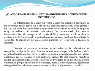 ¿CUÁNDO REALIZAR UNA AUDITORIA INFORMÁTICA DENTRO DE UNA
INSTITUCIÓN?
La información de la empresa y para la empresa, siempre importante, se
ha convertido en un activo real de la misma, como sus stocks o materias primas sí
las hay. Por ende, han de realizarse inversiones informáticas, materia de la que se
ocupa la auditoria de inversión informática. Del mismo modo, los sistemas
informáticos han de protegerse, de modo global y particular; a ello se debe la
existencia de la Auditoria de seguridad informática en general, o a la auditoria de
seguridad de alguna de sus áreas, como pudieran ser Desarrollo o Técnica de
sistemas.
Cuando se producen cambios estructurales en la informática, se
reorganiza de alguna forma su función, se está en el campo de la Auditoría de la
organización informática. Estos tres tipos de auditorías engloban a las actividades
auditorias que se realizan en una auditoria parcial. De otra manera, cuando se
realiza una auditoría del área de Desarrollo de Proyectos de la informática de una
empresa, es porque en ese desarrollo existen, además de ineficiencias, debilidades
de organización, o de inversiones, o de seguridad, o de alguna mezcla de ellas.
 