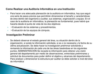  Para hacer una adecuada planeación de la auditoria en informática, hay que seguir
una serie de pasos previos que permitirán dimensionar el tamaño y características
de área dentro del organismo a auditar, sus sistemas, organización y equipo. En el
caso de la auditoria en informática, la planeación es fundamental, pues habrá que
hacerla desde el punto de vista de los dos objetivos:
 • Evaluación de los sistemas y procedimientos.
 • Evaluación de los equipos de cómputo.
 Se deberá observar el estado general del área, su situación dentro de la
organización, si existe la información solicitada, si es o no necesaria y la fecha de su
última actualización. Se debe hacer la investigación preliminar solicitando y
revisando la información de cada una de las áreas basándose en los siguientes
puntos: ADMINISTRACIÓN Se recopila la información para obtener una visión
general del departamento por medio de observaciones, entrevistas preliminares y
solicitud de documentos para poder definir el objetivo y alcances del departamento.
Para analizar y dimensionar la estructura por auditar se debe solicitar a nivel del área
de informática
 